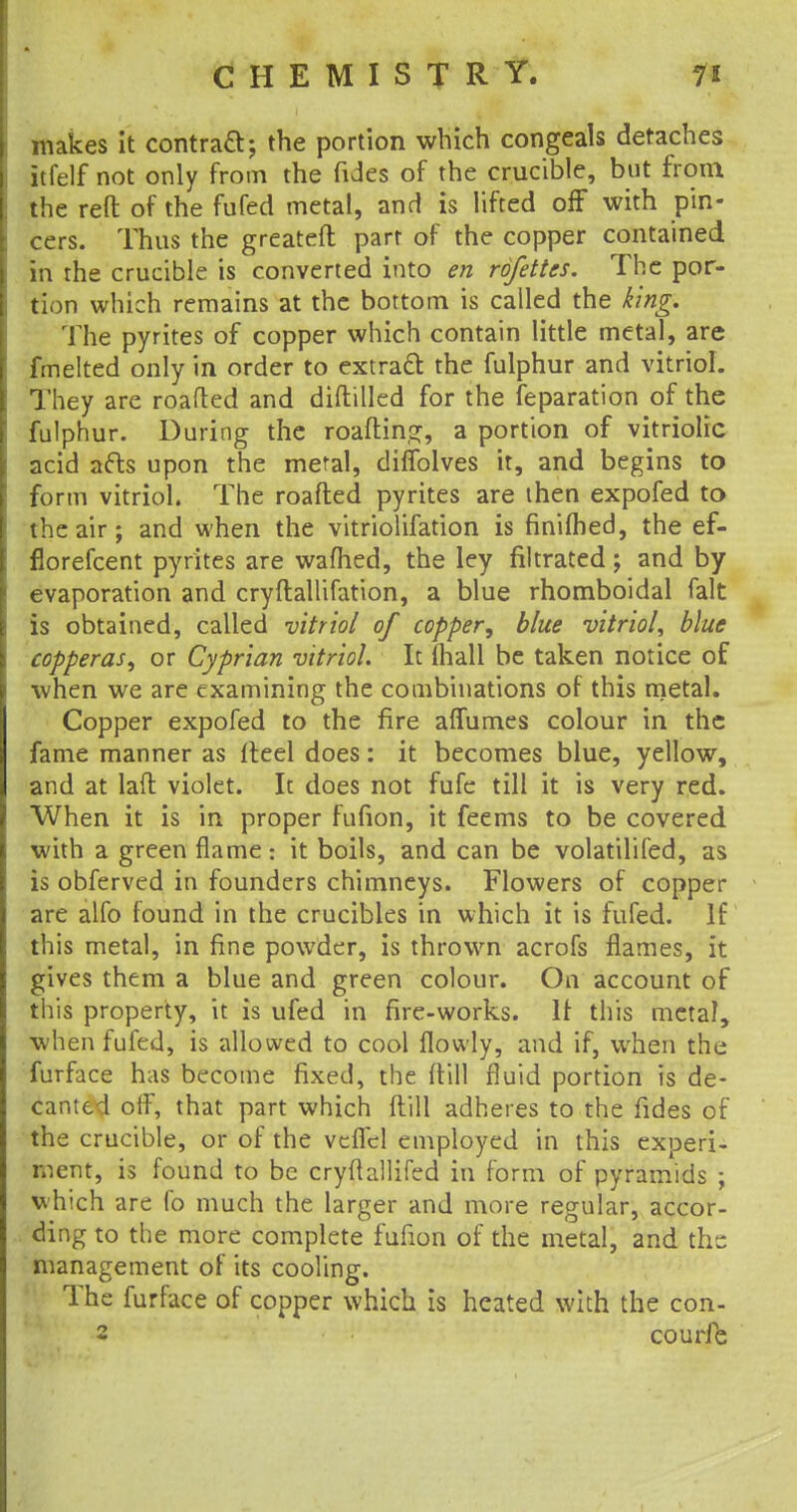 makes it contract; the portion which congeals detaches itfelf not only from the fides of the crucible, but from the reft of the fufed metal, and is lifted off with pin- cers. Thus the greateft parr of the copper contained in rhe crucible is converted into en rdfettes. The por- tion which remains at the bottom is called the king. The pyrites of copper which contain little metal, are fmelted only in order to extract the fulphur and vitriol. They are roafted and diftilled for the feparation of the fulphur. During the roafting, a portion of vitriolic acid afts upon the metal, difiolves it, and begins to form vitriol. The roafted pyrites are then expofed to the air; and when the vitriolifation is finilhed, the ef- florefcent pyrites are warned, the ley nitrated; and by evaporation and cryftallifation, a blue rhomboidal fait is obtained, called vitriol of copper, blue vitriol, blue copperas, or Cyprian vitriol. It ihall be taken notice of when we are examining the combinations of this metal. Copper expofed to the fire affumes colour in the fame manner as Heel does: it becomes blue, yellow, and at laft violet. It does not fufe till it is very red. When it is in proper fufion, it feems to be covered with a green flame: it boils, and can be volatilifed, as is obferved in founders chimneys. Flowers of copper are alfo found in the crucibles in which it is fufed. If this metal, in fine powder, is thrown acrofs flames, it gives them a blue and green colour. On account of this property, it is ufed in fire-works. If this metal, when fufed, is allowed to cool flowly, and if, when the furface has become fixed, the ftill fluid portion is de- canted oft, that part which ftill adheres to the fides of the crucible, or of the veffcl employed in this experi- ment, is found to be cryftallifed in form of pyramids ; which are Co much the larger and more regular, accor- ding to the more complete fufion of the metal, and the management of its cooling. The furface of copper which is heated with the con- 2 courfe