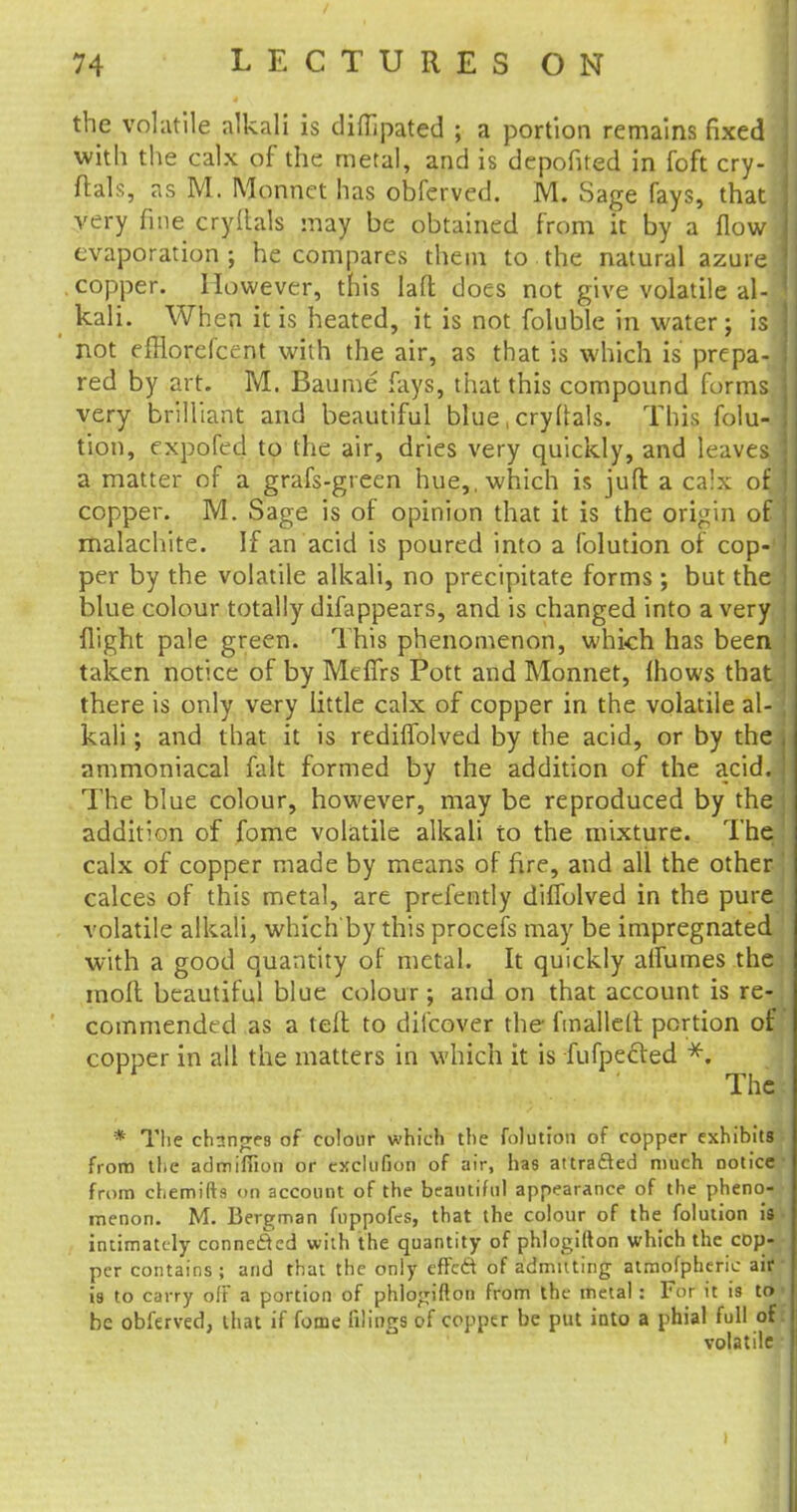the volatile alkali is diffipated ; a portion remains fixed with the calx of the metal, and is depofited in foft cry- ftals, as M. Monnet has obferved. M. Sage fays, that very fine cryftals may be obtained from it by a flow evaporation ; he compares them to the natural azure copper. However, this lad does not give volatile al-j kali. When it is heated, it is not foluble in water; isi not efflorelcent with the air, as that is which is prepa- red by art. M. Baume fays, that this compound forms very brilliant and beautiful blue, cryllals. This folu- tion, expofed to the air, dries very quickly, and leaves a matter of a grafs-green hue,, which is juft a calx ofb copper. M. Sage is of opinion that it is the origin of malachite. If an acid is poured into a folution of cop-1 per by the volatile alkali, no precipitate forms ; but the blue colour totally difappears, and is changed into a very flight pale green. This phenomenon, which has been taken notice of by Meffrs Pott and Monnet, (hows that there is only very little calx of copper in the volatile al- kali ; and that it is rediffolved by the acid, or by the ammoniacal fait formed by the addition of the acid. The blue colour, however, may be reproduced by the addition of fome volatile alkali to the mixture. The calx of copper made by means of fire, and all the other calces of this metal, are prcfently dilfolved in the pure volatile alkali, which by this procefs may be impregnated with a good quantity of metal. It quickly alfumes the moft beautiful blue colour; and on that account is re- commended as a tefl to dilcover the fmallett portion of copper in all the matters in which it is fufpecled *. The * The changes of colour which the folution of copper exhibits from the admifiion or exclufion of air, has attracted much notice from chemifts on account of the beautiful appearance of the pheno- menon. M. Bergman fnppofes, that the colour of the folution is intimately connected with the quantity of phlogilton which the cop- per contains; and that the only effed of admitting atmofpheric air is to carry off a portion of phlogifton from the metal: For it is to be obferved, that if fome filings of copper be put into a phial full of volatile