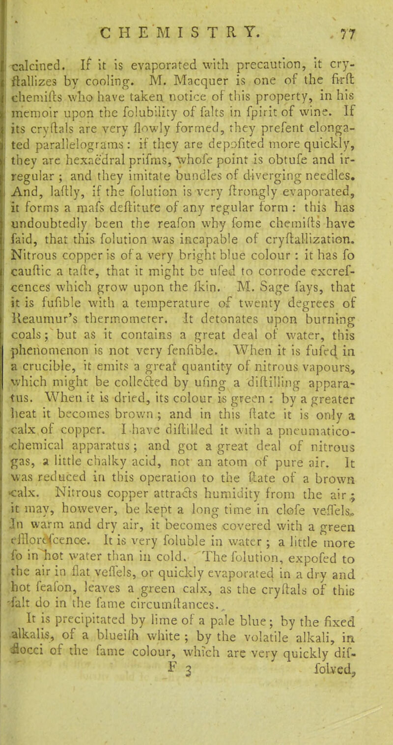 I calcined. If it is evaporated with precaution, it cry- ftallizes by cooling. M. Macquer is one of the ftrft , cheniiils who have taken notice of this property, in his memoir upon the folubility of falts in fpirit of wine. If | its crvftals are very flowly formed, they prefent elonga- |: ted parallelograms : if they are depofited more quickly, [ they are hexaedral prifms, whofe point is obtufe and ir- [ regular ; and they imitate bundles of diverging needles. L And, laftly, if the folution is very ftrongly evaporated, it forms a mafs deftitute of any regular form : this has undoubtedly been the reafon why fome chemifts have i faid, that this folution was incapable of cryftallization. I Nitrous copper is of a very bright blue colour : it has fo ; cauftic a tafte, that it might be ufed to corrode excref- i cences which grow upon the fkin. M. Sage fays, that it is fufible with a temperature of twenty degrees of . Reaumur's thermometer. It detonates upon burning ; coals; but as it contains a great deal of water, this phenomenon is not very fenfible. When it is fufe4 in a crucible, it emits a great quantity of nitrous vapours, which might be collected by unng a diftilJing appara- i tus. When it is dried, its colour is green : by a greater heat it becomes brown ; and in this ftate it is only a calx of copper. I have diftilled it with a pneumatico- ■chemical apparatus; and got a great deal of nitrous gas, a little chalky acid, not an atom of pure air. It was reduced in this operation to the ftate of a brown <:alx. Nitrous copper attracts humidity from the air; it mav, however, be kept a long time in clofe veflels. In warm and dry air, it becomes covered with a green efflordfeenoe. It is very foluble in water ; a little more fo in hot water than in cold. The folution, expofed to the air in flat veffels, or quickly evaporated in a dry and hot feafon, leaves a green calx, as the cryftals of thie -fait do in the fame circumstances.. It is precipitated by lime of a pale blue; by the fixed alkalis, of a blueifh white ; by the volatile alkali, in iocci of the fame colour, which are very quickly dif- F 3 folved;,