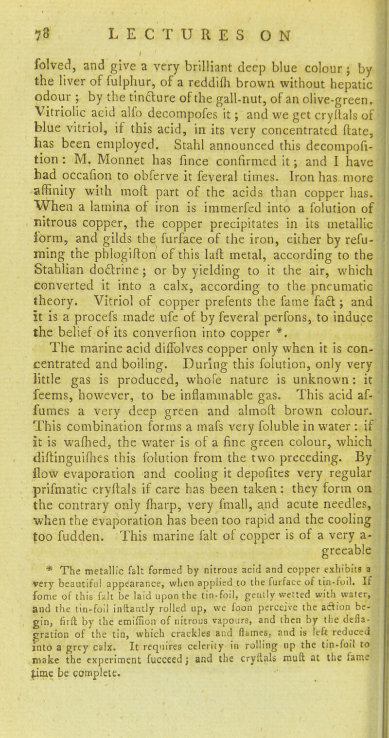 folved, and give a very brilliant deep blue colour; by the liver of fulphur, of a reddifh brown without hepatic odour ; by the tincture of the gall-nut, of an olive-green. Vitriolic acid alfo decompofes it; and we get cryltals of blue vitriol, if this acid, in its very concentrated ftate, has been employed. Stahl announced this decomposi- tion : M. Monnet has fince confirmed it; and I have had occafion to obferve it feveral times. Iron has more affinity with mod part of the acids than copper has. When a lamina of iron is immerfed into a folution of nitrous copper, the copper precipitates in its metallic form, and gilds the furface of the iron, either by refu- ming the phlogifton of this lafl metal, according to the Stahlian doctrine; or by yielding to it the air, which converted it into a calx, according to the pneumatic theory. Vitriol of copper prefents the fame fact; and it is a procefs made nfe of by feveral perfons, to induce the belief of its converfion into copper *. The marine acid diflblves copper only when it is con- centrated and boiling. During this folution, only very little gas is produced, whofe nature is unknown: it feems, however, to be inflammable gas. This acid af- fumes a very deep green and almoft brown colour. This combination forms a mafs very foluble in water: if it is wafhed, the water is of a fine green colour, which diftinguifhes this folution from the two preceding. By flow evaporation and cooling it depofites very regular prifmatic cryftals if care has been taken: they form on the contrary only fharp, very fmall, and acute needles, when the evaporation has been too rapid and the cooling too fudden. This marine fait of copper is of a very a- greeable * The metallic fait formed by nitrous acid and copper exhibits a very beautiful appearance, when applied to the furface of tin-foil. If fome of this fait be laid upon the tin-foil, gently wetted with water, and the tin-foil inltantly rolled up, we foon perceive the action be- gin, firft by the emiffion of nitrous vapours, and then by the defla- gration of the tin, which crackles and flames, and is left reduced into a grey calx. It requires celerity in rolling up the tin-foil to make the experiment fucceed; and the cryftals muft at the fame £ime be complete.