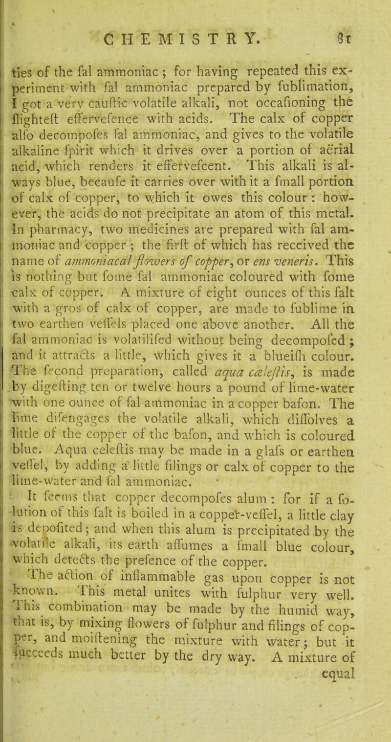 ties of the fal ammoniac ; for having repeated this ex- periment with fal ammoniac prepared by fublimation, I got a very cauftic volatile alkali, not occafioning the flighted effervefence with acids. The calx of copper alio decompofes fal ammoniac, and gives to the volatile alkaline fpirit which it drives over a portion of aerial acid, which renders it effervefcent. This alkali is al- ways blue, becaufe it carries over with it a fmall portion of calx of copper, to which it owes this colour : how- ever, the acids do not precipitate an atom of this metal- In pharmacy, two medicines are prepared with fal am- moniac and copper; the firft of which has received the name of ammomacal flowers of copper^ or ens veneris. This is nothing but fome fal ammoniac coloured with fome calx of copper. A mixture cf eight ounces of this fait with a gros of calx of copper, are made to fublime in two earthen veffels placed one above another. All the fal ammoniac is volatilifed without being decompofed ; and it attracts a little, which gives it a blueifh colour. The fecond preparation, called aqua caleftis, is made „by digefting ten or twelve hours a pound of lime-water •with one ounce of fal ammoniac in a copper bafon. The lime difengages the volatile alkali, which diffolves a little of the copper of the bafon, and which is coloured blue. Aqua celeftis may be made in a glafs or earthen veilel, by adding a little filings or calx of copper to the lime-water and fal ammoniac. It feems that copper decompofes alum : for if a fo- lution of this fait is boiled in a copper-veffel, a little clay is depofited; and when this alum is precipitated by the •volaii'e alkali, its earth affumes a fmall blue colour, which detefts the prefence of the copper. The acYiom of inflammable gas upon copper is not known. This metal unites with fulphur very well. This combination may be made by the humid way, that is, by mixing flowers of fulphur and filings of cop- per, and moiftening the mixture with water; but it iuccecds much better by the dry way. A mixture of equal