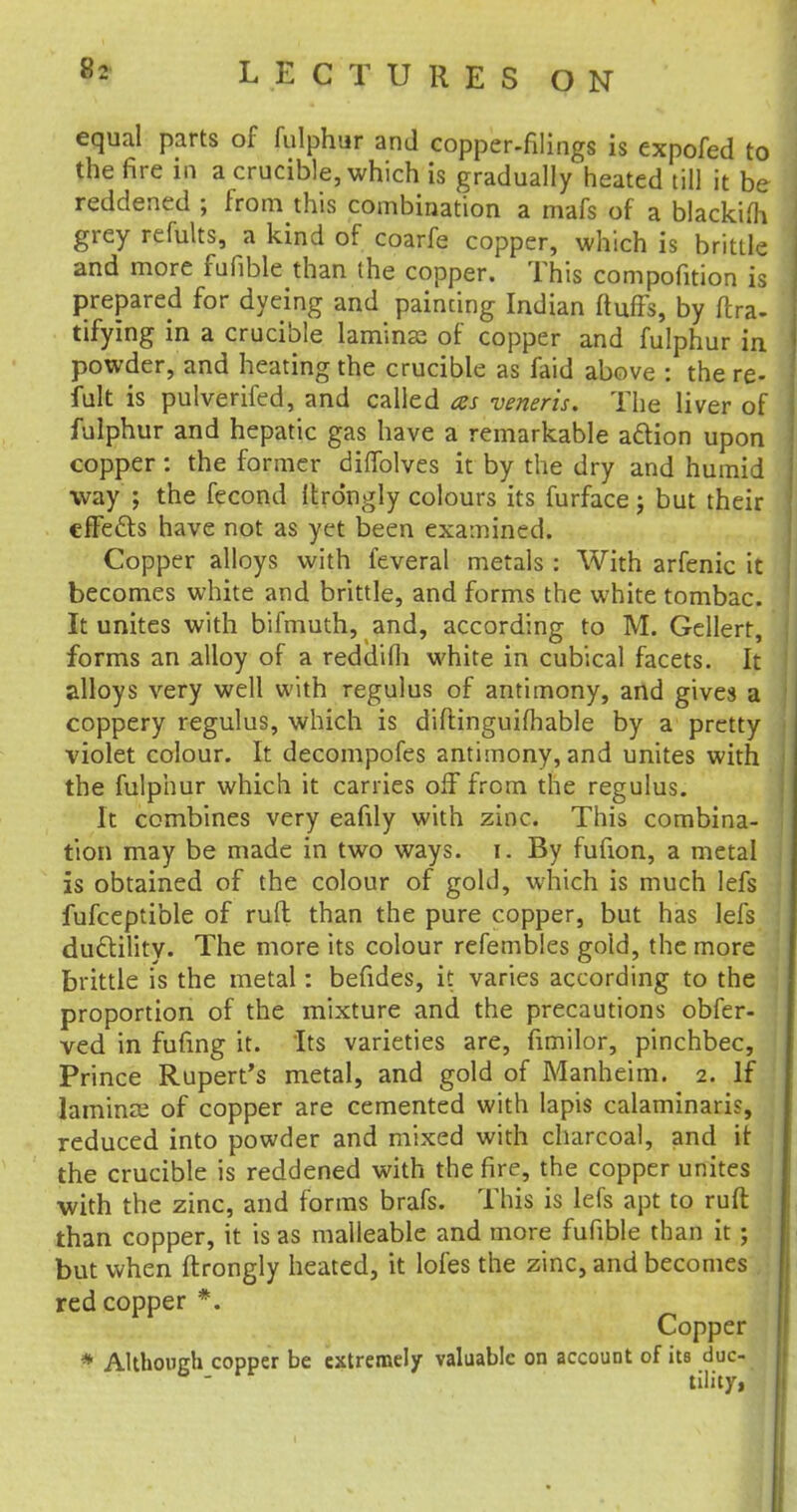 equal parts of fulphur and copper-filings is expofed to the fire in a crucible, which is gradually heated till it be reddened ; from this combination a mafs of a blackifh grey refults, a kind of coarfe copper, which is brittle and more fufible than the copper. This compofition is prepared for dyeing and painting Indian fluffs, by lira- tifying in a crucible lamina? of copper and fulphur in powder, and heating the crucible as faid above : the re- fult is pulverifed, and called as veneris. The liver of fulphur and hepatic gas have a remarkable action upon copper : the former diffolves it by the dry and humid way ; the fecond llrdngly colours its furface j but their effects have not as yet been examined. Copper alloys with feveral metals : With arfenic it becomes white and brittle, and forms the white tombac. It unites with bifmuth, and, according to M. Gellert, forms an alloy of a reddifh white in cubical facets. It alloys very well with regulus of antimony, and gives a coppery regulus, which is diftinguifhable by a pretty violet colour. It decompofes antimony, and unites with the fulphur which it carries off from the regulus. It combines very eafily with zinc. This combina- tion may be made in two ways. i. By fufion, a metal is obtained of the colour of gold, which is much lefs fufceptible of ru(l than the pure copper, but has lefs ductility. The more its colour refembles gold, the more brittle is the metal: befides, it varies according to the proportion of the mixture and the precautions obfer- ved in fufing it. Its varieties are, fimilor, pinchbec, Prince Rupert's metal, and gold of Manheim. 2. If lamina? of copper are cemented with lapis calaminaris, reduced into powder and mixed with charcoal, and it the crucible is reddened with the fire, the copper unites with the zinc, and forms brafs. This is lefs apt to ruft than copper, it is as malleable and more fufible than it ; but when ftrongly heated, it lofes the zinc, and becomes red copper *. Copper * Although copper be extremely valuable on account of its duc- tility,