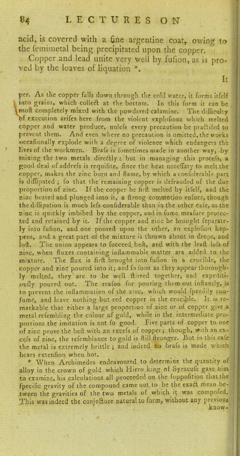 acid, is covered with a fine argentine coat, owing to the femimetal being precipitated upon the copper. Copper and lead unite very well by fufion, as is pro- ved by the loaves of liquation *. It per. As the copper falls clown through the cold water, it forms it fell into grains, wliich colled at the bottom. In thin form it can be molt completely mixed with the powdered calamine. The difficulty >>f execution arifes here from the violent explofions which melted copper and water produce, unlefs every precaution be prattifed to prevent them. And even where no precaution is omitted, the works occafionally explode with a degree of violence which endangers the lives of the workmen. Brafs is fomctimes made in another way, by mixing the two metals directly : but in managing this procefs, a pood deal of addrefs is requifite, fince the heat neceflary to melt the copper, makes the zinc burn and flame, by which a confiderable part is diffipated ; fo that the remaining copper is defrauded of the due proportion of zinc. If the copper be fiift melted by itfelf, and the zinc heated and plunged into it, a firong commotion enfues, though the diffipation is much lefs confiderable than in the other cafe, as the zinc is quickly imbibed by the copper, and in fome meafure protec- ted and retained by it. If the copper and zinc be brought feparate- ly into fufion, and one poured upon the other, an explolion hap- pens, and a great part of the mixture is thrown about in drops, and loft. The union appears to fucceed beft, and with the leuft lofs of zinc, when fluxes containing inflammable matter arc added to the mixture. The flux is firft brought into fufion in a crucible, the copper and zinc poured into it; andfo foon as they appear thorough- ly melted, they are to be well ftirred together, and expediti- oufly poured out. The reafon for pouring them out inftantly, is to prevent the inflammation of the zinc, which would fpeedilv con- fume, and leave nothing but red copper in the crucible. It is re- markable that either a large proportion of zinc or of copper give a metal refembling the colour of gold, while in the intermediate pro- portions the imitation is not fo good. Five parts of copper to one of zinc prove the bell with an excefs of copper; though, with an ex- cefs of zinc, the refemblance to gold is (till Itronger. But in this cafe the metal is extremely brittle ; and indeed no brafs is made which bears extenfion when hot. * When Archimedes endeavoured to determine the quantity of alloy in the crown of gold which Hiero king of Syracufc gave nim to examine, his calculations all proceeded on the fuppofition that the fpecific gravity of the compound came out to be the exact mean be- tween the gravities of the two metals of which it was compofed. This was indeed the conje&ure naturalto form, without any previous know-