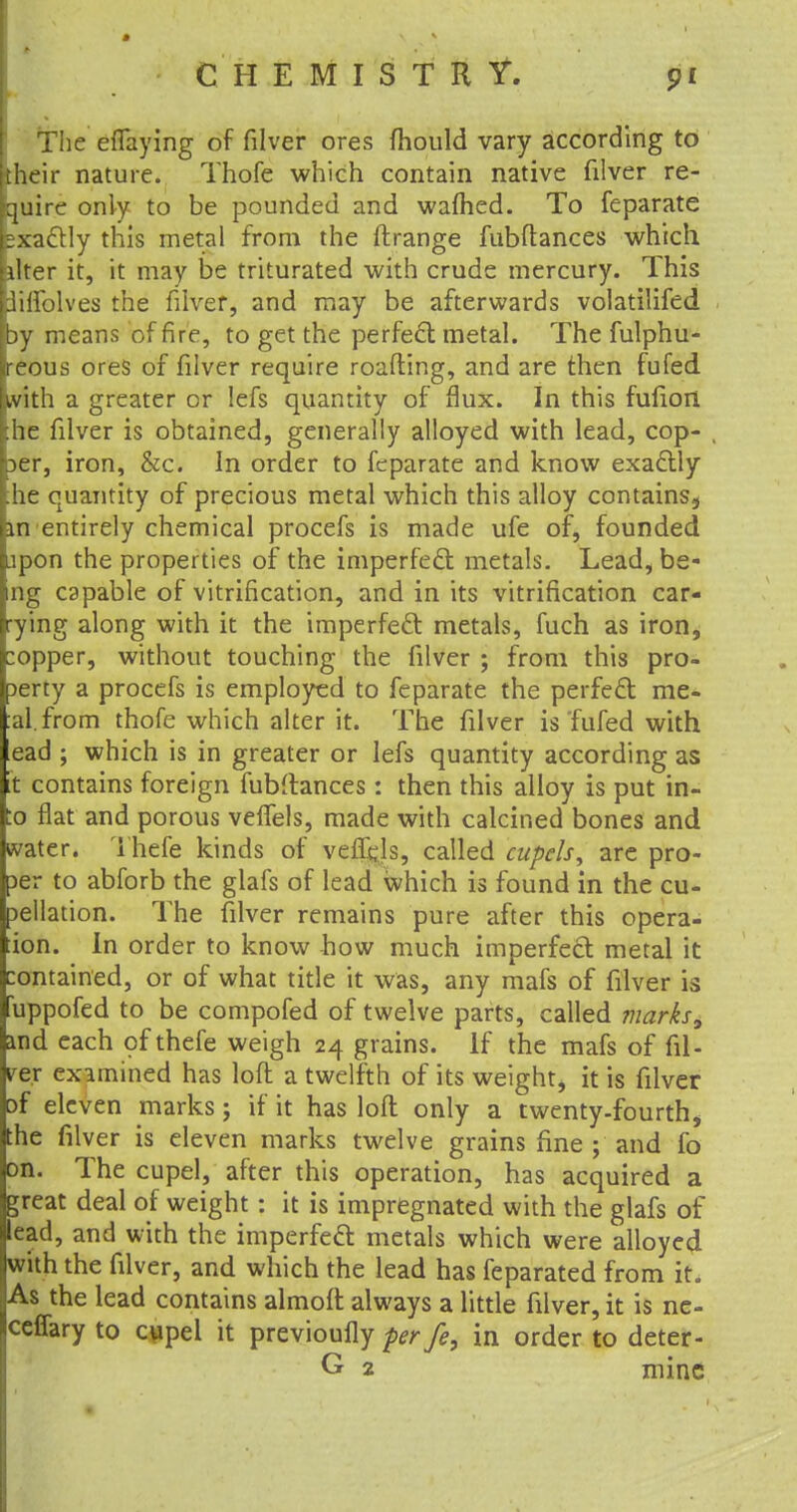 The eflaying of filver ores fhould vary according to their nature. Thofe which contain native filver re- quire only to be pounded and warned. To feparate sxactly this metal from the ftrange fubftances which liter it, it may be triturated with crude mercury. This tfilfolves the filver, and may be afterwards volatilifed by means of fire, to get the perfect metal. The fulphu- ireous ores of filver require roafting, and are then fufed with a greater or lefs quantity of flux. In this fufiort .he filver is obtained, generally alloyed with lead, cop- 3er, iron, &c. In order to feparate and know exactly he quantity of precious metal which this alloy contains^ an entirely chemical procefs is made ufe of, founded jpon the properties of the imperfect metals. Lead, be- ing capable of vitrification, and in its vitrification car- rying along with it the imperfect metals, fuch as iron, :opper, without touching the filver ; from this pro- perty a procefs is employed to feparate the perfect me- al, from thofe which alter it. The filver is fufed with ead ; which is in greater or lefs quantity according as it contains foreign fubftances : then this alloy is put in- :o flat and porous velfels, made with calcined bones and water. Thefe kinds of veflejs, called cupels 9 are pro- per to abforb the glafs of lead which is found in the cu- pellation. The filver remains pure after this opera- ion. In order to know how much imperfect metal it contained, or of what title it was, any mafs of filver is fuppofed to be compofed of twelve parts, called marks, and each of thefe weigh 24 grains. If the mafs of fil- ler examined has loft a twelfth of its weight, it is filver Df eleven marks; if it has loft only a twenty-fourth, the filver is eleven marks twelve grains fine ; and fo on. The cupel, after this operation, has acquired a great deal of weight: it is impregnated with the glafs of lead, and with the imperfect metals which were alloyed with the filver, and which the lead has feparated from it. As the lead contains almoft always a little filver, it is ne- ceffary to qapel it previoufly per fe, in order to deter- G 2 mine