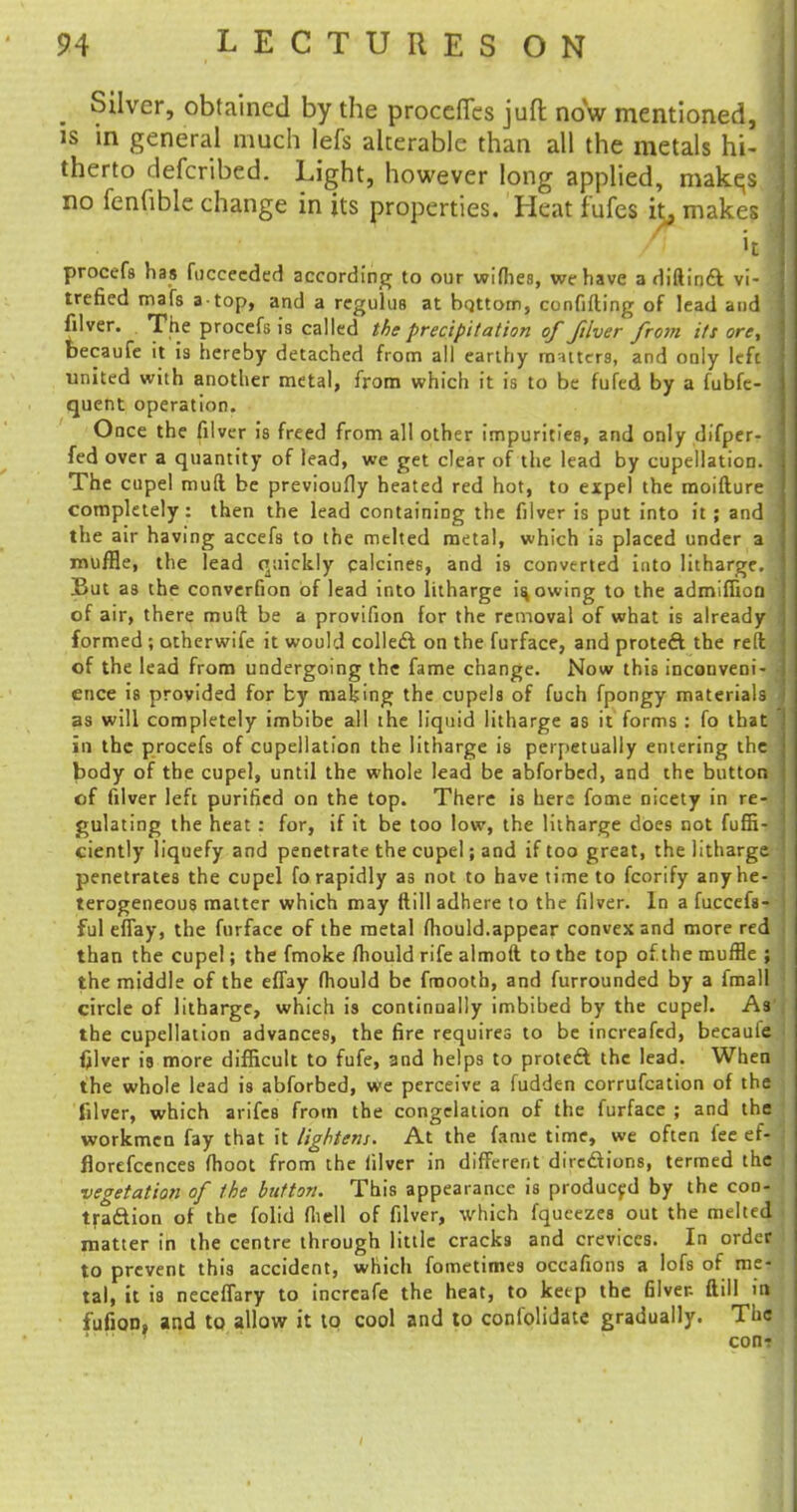 m Silver, obtained by the process juft now mentioned, is in general much lefs alterable than all the metals hi- therto defcribed. Light, however long applied, makqs no fenfible change in its properties. Heat fufes it, makes »t procefs has fucceeded according to our wifhes, we have a diftinft vi- trefied mafs a top, and a regulus at bottom, confiding of lead and filver. The procefs is called the precipitation of filver from its ore, becaufe it is hereby detached from all earthy matters, and only left united with another metal, from which it is to be fufed by a fubfc- quent operation. Once the filver is freed from all other impurities, and only difper- fed over a quantity of lead, we get clear of the lead by cupellation. The cupel muft be previoufly heated red hot, to expel the moifture completely: then the lead containing the filver is put into it ; and the air having accefs to the melted metal, which is placed under a muffle, the lead quickly calcines, and is converted into litharge. But as the converfion of lead into litharge is, owing to the admiffion of air, there muft be a provifion for the removal of what is already formed ; otherwife it would collect on the furface, and protect the reft of the lead from undergoing the fame change. Now this inconveni- ence is provided for by making the cupels of fuch fpongy materials as will completely imbibe all the liquid litharge as it forms : fo that in the procefs of cupellation the litharge is perpetually entering the body of the cupel, until the whole lead be abforbed, and the button of filver left purified on the top. There is here fome nicety in re- gulating the heat : for, if it be too low, the litharge does not fuffi- ciently liquefy and penetrate the cupel; and if too great, the litharge penetrates the cupel fo rapidly a3 not to have time to fcorify anyhe- terogeneous matter which may ftill adhere to the filver. In a fuccefs- ful effay, the furface of the metal fhould.appear convex and more red than the cupel; the fmoke fhould rife almoft to the top ofthe muffle ; the middle of the effay fhould be fmooth, and furrounded by a fmall circle of litharge, which is continually imbibed by the cupel. As the cupellation advances, the fire requires to be increafed, becaufe filver is more difficult to fufe, and helps to protect the lead. When the whole lead is abforbed, we perceive a fudden corrufcation of the filver, which arifes from the congelation of the furface ; and the workmen fay that it lightens. At the fame time, we often fee ef- florefcences fhoot from the filver in different dircdions, termed the vegetation of the button. This appearance is produced by the con- traction of the folid fhell of filver, which fqueezes out the melted matter in the centre through little cracks and crevices. In order to prevent this accident, which fometimes occafions a lofs of me- tal, it is neceffary to increafe the heat, to keep the filver- ftill in fufion, and to allow it to cool and to confolidate gradually. The con?