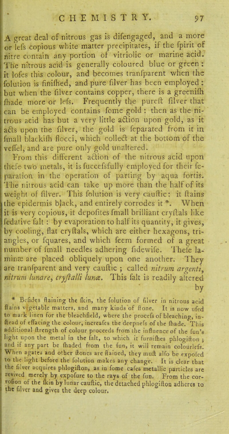 A great deal of nitrous gas is difengaged, and a more or lefs copious white matter precipitates, if the fpirit of nitre contain any portion of vitriolic or marine acid. The mtrous acid is generally coloured blue or green: it loies this colour, and becomes tranfparent when the folution is finifhed, and pure filver has been employed : but when the filver contains copper, there is a greenifh made more or Ms. Frequently the pureft filver that ,can be employed contains fome gold : then as the ni- trous acid has but a very little action upon gold, as it acts upon the filver, the gold is feparated from it in fmall blackifh flocci, which collect at the bottom of the IvefTel, and are pure only gold unaltered. From this different action of the nitrous acid upon theie two metals, it is fuccefsfully employed for their re- paration in the operation of parting by aqua fords. The nitrous acid can take up more than the half of its : weight of filver. This folution is very cauftic: it (tains the epidermis black, and entirely corrodes it *. When it is very copious, it depofites fmall brilliant cryRals like fedative fait : by evaporation to half its quantity, it gives, by cooling, flat cryftals, which are either hexagons, tri- i angles, or fquares, and which feem formed of a great number of fmall needles adhering fidewife. Thefe la- minae are placed obliquely upon one another. They are tranfparent and very cauftic ; called nltrum argenti, nttrum lunar cryftalli lima. This fait is readily altered * Bcfides (laining the (kin, the folution of filver in nitrous acid flains vegetable matters, and many kinds of (lone. It is now nfed tn mark linen for the bleachfield, where the procefs of bleaching, in- ftead of effacing the colour, increafes the deepnefs of the (hade. This additional ftrcngth of colour proceeds from the influence of the fun's light upon the metal in the fait, to which it furnifties phlogifton ; and if any part be (haded from the fun, it will remain colourlefs. When agatea and other (tones are fiaioed, they muft alfo be expoied to the light before the folution makes any change. It is clear that the filver acquires phlogifton, as in fome cafes metallic particles arc revived merely by expofure to the rays of the fun. From the cor- rofion of the (kin by lunar cauftic, the detached phlogifton adheres to the filver and gives the deep colour.
