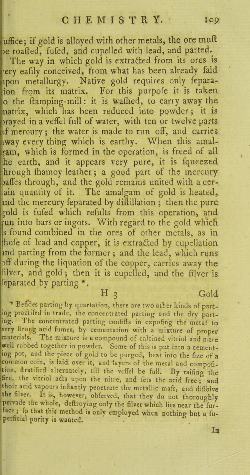 iiffice; if gold is alloyed with other metals, the ore muft >e roafted, fufed, and cupelled with lead, and parted. The way in which gold is extracted from its ores is rery eafily conceived, from what has been already faid ipon metallurgy. Native gold requires only fepara- ion from its matrix. For this purpofe it is taken o the (tamping-mill: it is warned, to carry away the natrix, which has been reduced into powder; it is )rayed in a veftel full of water, with ten or twelve parts )f mercury; the water is made to run off, and carries iway every thing which is earthy. When this amal- gam, which is formed in the operation, is freed of all he earth, and it appears very pure, it is fqueezed hrough fhamoy leather; a good part of the mercury jaffes through, and the gold remains united with a cer- ain quantity of it. The amalgam of gold is heated, md the mercury feparated by diftillation ; then the pure *old is fufed which refults from this operation, and run into bars or ingots. With regard to the gold which s found combined in the ores of other metals, as in hole of lead and copper, it is extracted by cupcllation md parting from the former ; and the lead, which runs 3fF during the liquation of the copper, carries away the nlver, and gold; then it is cupelled, and the filver is feparated by parting *. H 3 Gold * Befides parting by quartation, there are two other kinds of part- ing pradifed in trade, the concentrated parting and the dry part- ing. The concentrated parting confifts in expofing the metal to very ftrorg acid fumee, by cementation with a mixture of proper materials. The mixture is o compound of calcined vitriol and nitre well rubbed together in powder. Some of this is put into a cement- ing pot, and the piece of gold to be purged, beat into the fize of a common coin, is laid over it, and layers of the metal and corapofi- tion, ftratified alternately, till the vtflel be full. By raifing the fire, the vitriol ads upon the nitre, and fets the acid free ; and thofc acid vapours inftantly penetrate the metallic mafs, and diffolve the filver. It is, however, obferved, that they do not thoroughly pervade the whole, dedroying only the filver which lies near the fur- face■ • fo that this method is only employed when nothing but a fu- perficial purity is wanted. Ia