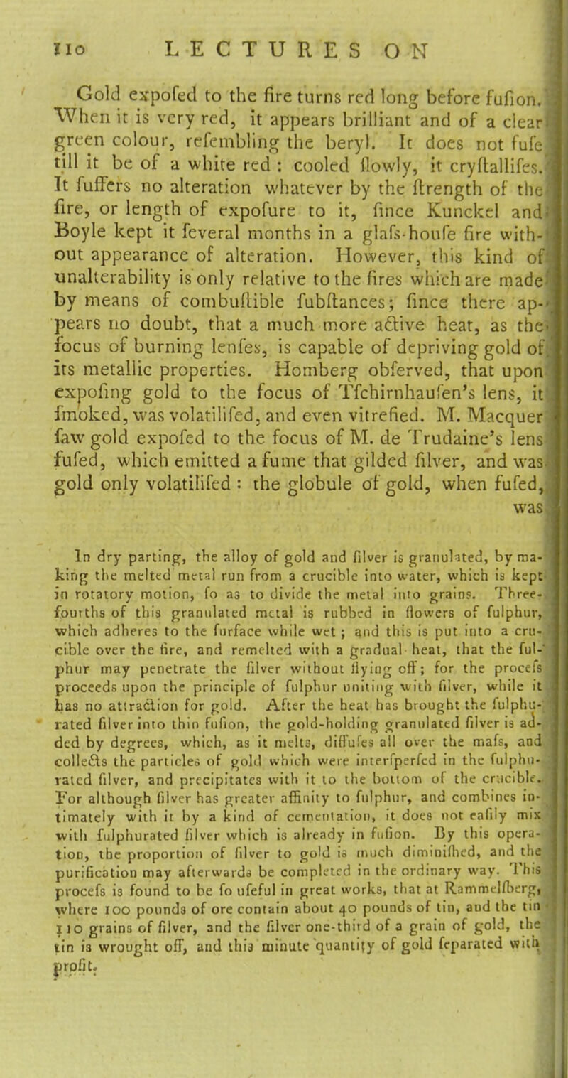 Gold expofed to the fire turns red long before fufion.l When it is very red, it appears brilliant and of a clear! green colour, refembling the beryl. It does not fufej till it be of a white red : cooled flowly, it cryftallifesJ It fuffcrs no alteration whatever by the ftrength of the! fire, or length of expofure to it, fitfce Kunckel and} Boyle kept it feveral months in a glafs-houfe fire with-| out appearance of alteration. However, this kind of: unalierability is only relative to the fires which are rnade^ by means of combuftible fubftances; fince there ap-<j pears no doubt, that a much more acYive heat, as the. focus of burning lenfes, is capable of depriving gold of} its metallic properties. Homberg obferved, that upon^J expofing gold to the focus of Tfchirnhaufen's lens, it! fmoked, was volatilifed. and even vitrefied. M. Macquer': faw gold expofed to the focus of M. de Trudaine's lens fufed, which emitted a fume that gilded filver, and was- gold only volatilifed : the globule of gold, when fufed,. was] In dry parting, the alloy of gold and filver is granulated, by ma-'! king the melted metal run from a crucible into water, which is kept-, in rotatory motion, fo as to divide the metal into grains. Three-; fourths of this granulated metal is rubbed in (lowers of fulphur, which adheres to the furface while wet ; and this is put into a cru- i cible over the (ire, and remelted with a gradual heat, that the ful- phur may penetrate the filver without dying off; for the procefs proceeds upon the principle of fulphur uniting with filver, while itj Las no attraclion for gold. After the heat has brought the fulphu-I rated filver into thin fufion, the gold-holding granulated filver is act-,: ded by degrees, which, as it melts, diffufes all over the mafs, and collects the particles of gold which were interfperfed in the fulphu- : rated filver, and precipitates with it to the bottom of the crucible For although filver has greater affinity to fulphur, and combines in- timately with it by a kind of cementation, it does not eafily mix with fiilphurated filver which is already in fufion. By this opera- tion, the proportion of filver to gold is much diminifiied, and the I purification may afterwards be completed in the ordinary way. This procefs is found to be fo ufeful in great works, that at Rammelfberg, j where 100 pounds of ore contain about 40 pounds of tin, and the tin < 110 grains of filver, and the filver one-third of a grain of gold, the tin i3 wrought off, and this minute quantify of gold feparatcd with, profit.
