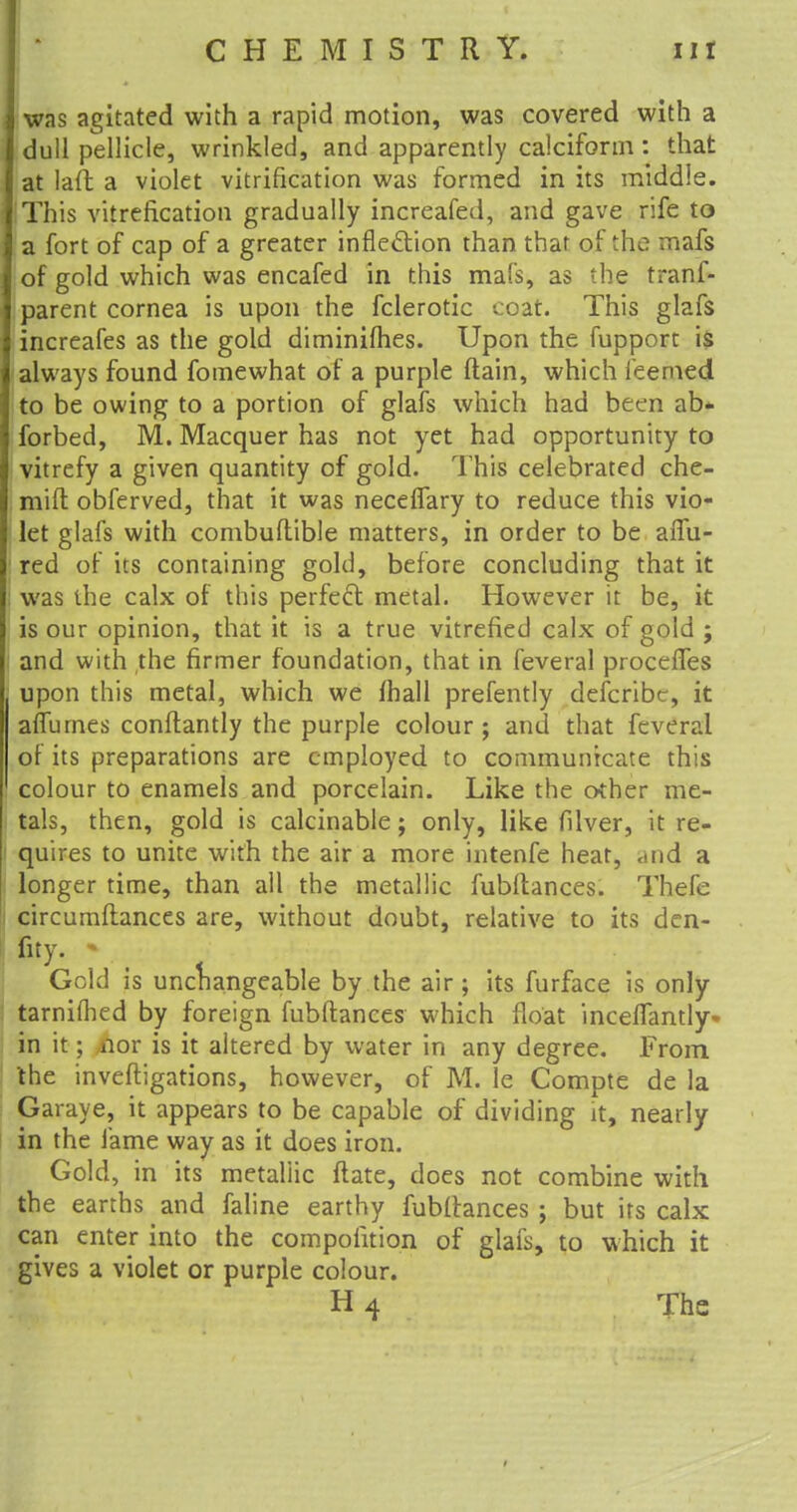 was agitated with a rapid motion, was covered with a dull pellicle, wrinkled, and apparently calcifonn : that at lait a violet vitrification was formed in its middle. 'This vitrefication gradually increafed, and gave rife to a fort of cap of a greater inflection than that of the mafs of gold which was encafed in this mafs, as the tranf- parent cornea is upon the fclerotic coat. This glafs increafes as the gold diminifhes. Upon the fupport is always found fomewhat of a purple (lain, which ieerned to be owing to a portion of glafs which had been ab- forbed, M. Macquer has not yet had opportunity to vitrefy a given quantity of gold. This celebrated che- mift obferved, that it was necefTary to reduce this vio- let glafs with combuftible matters, in order to be afTu- ' red of its containing gold, before concluding that it ; was the calx of this perfect metal. However it be, it is our opinion, that it is a true vitrefied calx of gold ; ; and with the firmer foundation, that in feveral proceffes upon this metal, which we mall prefently defcfibe, it aflurnes conftantly the purple colour ; and that feveral of its preparations are employed to communicate this colour to enamels and porcelain. Like the other me- tals, then, gold is calcinable; only, like filver, it re- quires to unite with the air a more intenfe heat, <md a longer time, than all the metallic fubftances. Thefe circurnflances are, without doubt, relative to its den- fity. • t Gold is unchangeable by the air; its furface is only tarnifhed by foreign fubftances which float inceflantly- in it; nor is it altered by water in any degree. From the invefligations, however, of M. le Compte de la Garaye, it appears to be capable of dividing it, nearly in the fame way as it does iron. Gold, in its metaliic ftate, does not combine with the earths and faline earthy fubllances ; but its calx can enter into the compoiition of glafs, to which it gives a violet or purple colour. H 4 The