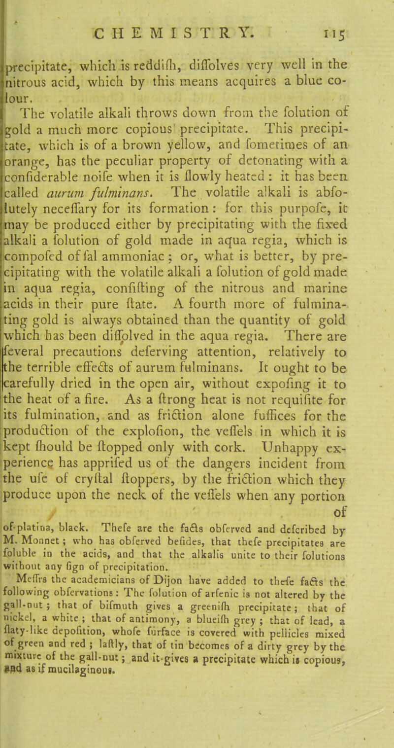 precipitate, which is redd'u'h, diflblves very well in the nitrous acid, which by this means acquires a blue co- lour. The volatile alkali throws down from the folution of gold a much more copious' precipitate. This precipi- tate, which is of a brown yellow, and fomerimes of an orange, has the peculiar property of detonating with a confiderable noife when it is flowly heated : it has been called auruvi fulminans. The volatile alkali is abfo- lutely neceffary for its formation: for this purpofe, it may be produced either by precipitating with the fixed alkali a folution of gold made in aqua regia, which is compofed of fal ammoniac : or, what is better, by pre- cipitating with the volatile alkali a folution of gold made in aqua regia, confiding of the nitrous and marine acids in their pure (late. A fourth more of fulmina- ting gold is always obtained than the quantity of gold which has been diflolved in the aqua regia. There are feveral precautions deferving attention, relatively to the terrible effe&s of aurum fulminans. It ought to be carefully dried in the open air, without expofing it to the heat of a fire. As a ftrong heat is not requilite for its fulmination, and as friction alone fuffices for the production of the explofion, the velfels in which it is kept mould be (topped only with cork. Unhappy ex- perience has apprifed us of the dangers incident from the ufe of cryftal ftoppers, by the friction which they produce upon the neck of the veflels when any portion of ofplatina, black. Thefe are the fa&a obferved and defcribed by M. Monnet ; who has obferved befides, that thefe precipitates are foluble in the acids, and that the alkalis unite to their folutions without any fign of precipitation. MefTr8 the academicians of Dijon have added to thefe fafts the following obfervations: The folution of arfenic is not altered by the gall-nut; that of bifmuth gives a greenifh precipitate; that of nickel, a white ; that of antimony, a blueifli grey ; that of lead, a flaty-like depofition, whofe furface is covered with pellicles mixed of green and red ; laftly, that of tin becomes of a dirty grey by the mixture of the gall-nut; and it-gives a precipitate which it copious, »nd as if mucilaginous.
