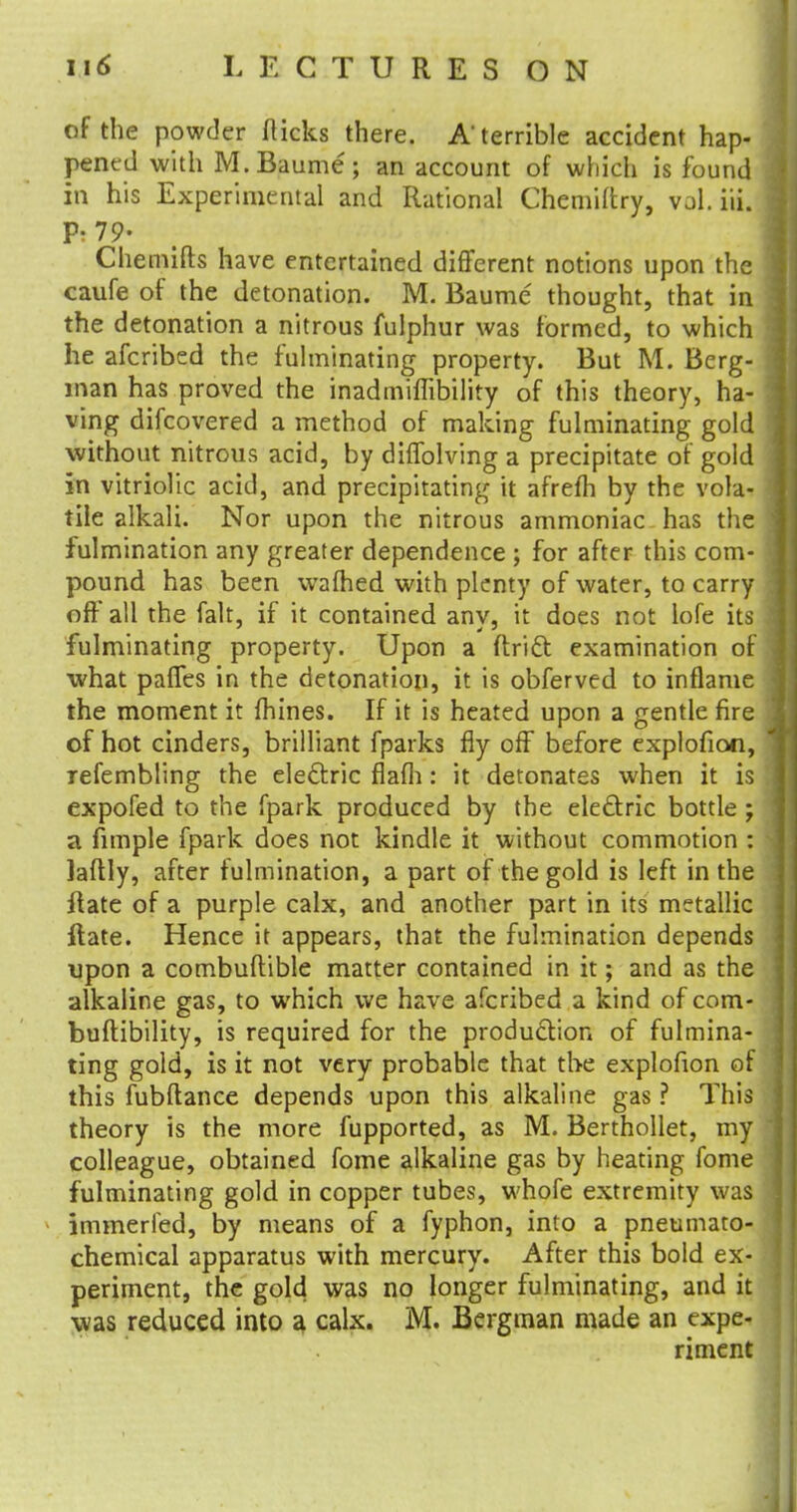 of the powder flicks there. A terrible accident hap- pened with M.Baume; an account of which is found in his Experimental and Rational Chemiftry, vol.iiL p. 79- Chemifts have entertained different notions upon the caufe of the detonation. M. Baume thought, that in the detonation a nitrous fulphur was formed, to which he afcribed the fulminating property. But M. Berg- man has proved the inadmimbility of this theory, ha- ving difcovered a method of making fulminating gold without nitrous acid, by diffolving a precipitate of gold in vitriolic acid, and precipitating it afrefh by the vola- tile alkali. Nor upon the nitrous ammoniac has the fulmination any greater dependence ; for after this com- pound has been warned with plenty of water, to carry oft all the fait, if it contained any, it does not lofe its fulminating property. Upon a ftridt examination of what paffes in the detonation, it is obferved to inflame the moment it mines. If it is heated upon a gentle fire of hot cinders, brilliant fparks fly off before explofion, refembling the electric flafh: it detonates when it is expofed to the fpark produced by the ele&ric bottle ; a fimple fpark does not kindle it without commotion : laflly, after fulmination, a part of the gold is left in the ftate of a purple calx, and another part in its metallic ftate. Hence it appears, that the fulmination depends upon a combuflible matter contained in it; and as the alkaline gas, to which we have afcribed a kind of com- buftibility, is required for the production of fulmina- ting gold, is it not very probable that the explofion of this fubftance depends upon this alkaline gas ? This theory is the more fupported, as M. Berthollet, my colleague, obtained fome alkaline gas by heating fome fulminating gold in copper tubes, whofe extremity was immerled, by means of a fyphon, into a pneumato- chemical apparatus with mercury. After this bold ex- periment, the gold was no longer fulminating, and it was reduced into a calx. M. Bergman made an expe- riment