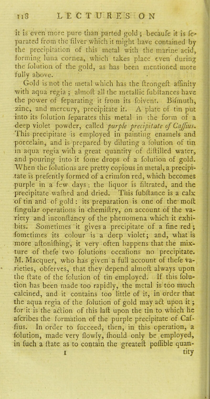 it is even more pure than parted gold ; becaufe it is fe- parated from the filver which it might have contained by the precipitation of this metal with the marine acid, forming luna cornea, which takes place even during the folution of the gold, as has been mentioned, more fully above. Gold is not the metal which has the ftrongeft affinity with aqua regia ; almolt all the metallic fubltances have the power of feparating it from its folvent. Bifmuth, zinc, and mercury, precipitate it. A plate of tin put into its folution feparates this metal in the form of a deep violet powder, called purple precipitate of Caffius. This precipitate is employed in painting enamels and porcelain, and is prepared by diluting a folution of tin in aqua regia with a great quantity of diftilled water, and pouring into it foine drops of a folution of gold. When the folutions are pretty copious in metal, a precipi- tate is prefently formed of a crimfon red, which becomes purple in a few days: the liquor is filtrated, and the precipitate warned and dried. This fubftance is a calx of tin and of gold : its preparation is one of the- moft fingular operations in chemiftry, on account of the va- riety and inconftancy of the phenomena which it exhi- bits. Sometimes it gives a precipitate of a fine red; fometimes its colour is a deep violet; and, what is more aftonifhing, it very often happens that the mix- ture of thefe two folutions occafions no precipitate. M. Macquer, who has given a full account of thefe va- rieties, obferves, that they depend almoft always upon the (late of the folution of tin employed. If this folu- tion has been made too rapidly, the metal is too much calcined, and it contains too little of it, in order that the aqua regia of the folution of gold may act upon it; for it is the adtion of this laft upon the tin to which he afcribes the formation of the purple precipitate of Caf- fius. In order to fucceed, then, in this operation, a folution, made very flowly, mould only be employed, in fuch a (late as to contain the greateft poflible quan- I tity