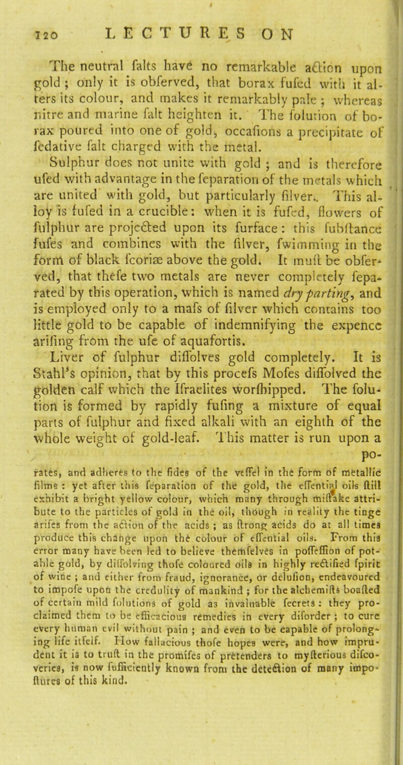 120 LECTURES ON The neutral falts have no remarkable a&ton upon gold ; only it is obferved, that borax fufed with it al- ters its colour, and makes it remarkably pale ; whereas nitre and marine fait heighten it. The folurion of bo- rax poured into one of gold, occafions a precipitate of fedative fait charged with the metal. Sulphur does not unite with gold ; and is therefore ufed with advantage in the reparation of the metals which are united with gold, but particularly filver.. This al- loy is fufed in a crucible: when it is fufed, flowers of fulphur are projected upon its furface : this fubftance fufes and combines with the filver, fwimming in the form of black fcoriae above the gold. It rnuft be obfer- ved, that thefe two metals are never completely fepa- rated by this operation, which is named dry parting, and is employed only to a mafs of filver which contains too little gold to be capable of indemnifying the expencc arifing from the ufe of aquafortis. Liver of fulphur difiblves gold completely. It is Stahl's opinion, that by this procefs Mofes dhTolved the golden calf which the Ifraelites worftiipped. The folu- tion is formed by rapidly fufing a mixture of equal parts of fulphur and fixed alkali with an eighth of the whole weight of gold-leaf. This matter is run upon a po- rates, and adheres to the fides of the vefTel in the form of metallic films : yet after this feparation of the gold, the efTenti^l oils ftill exhibit a bright yellow colour, which many through rhiftake attri- bute to the particles of gold in the oil, though in reality the tinge arifes from the action of the acids ; as ftrong acids do at all times produce this change upon the colour of eflential oils. From this error many have been led to believe themfelves in poffeffion of pot- able gold, by diffolving thofe coloured oils in highly rectified fpirit of wine ; and either from fraud, ignorance, or delufion, endeavoured to impofe upon the credulity of mankind ; for the alchemifts boafted of certain mild folutions of gold a3 invaluable fecrets : they pro- claimed them to be efficacious remedies in every diforder ; to cure every human evil without pain ; and even to be capable of prolong- ing life itfelf. How fallacious thofe hopes were, and how impru- dent it is to truft. in the promifes of pretenders to myllerious difco- verie8, is now ftifficiently known from the detection of many impo- (hues of this kind.