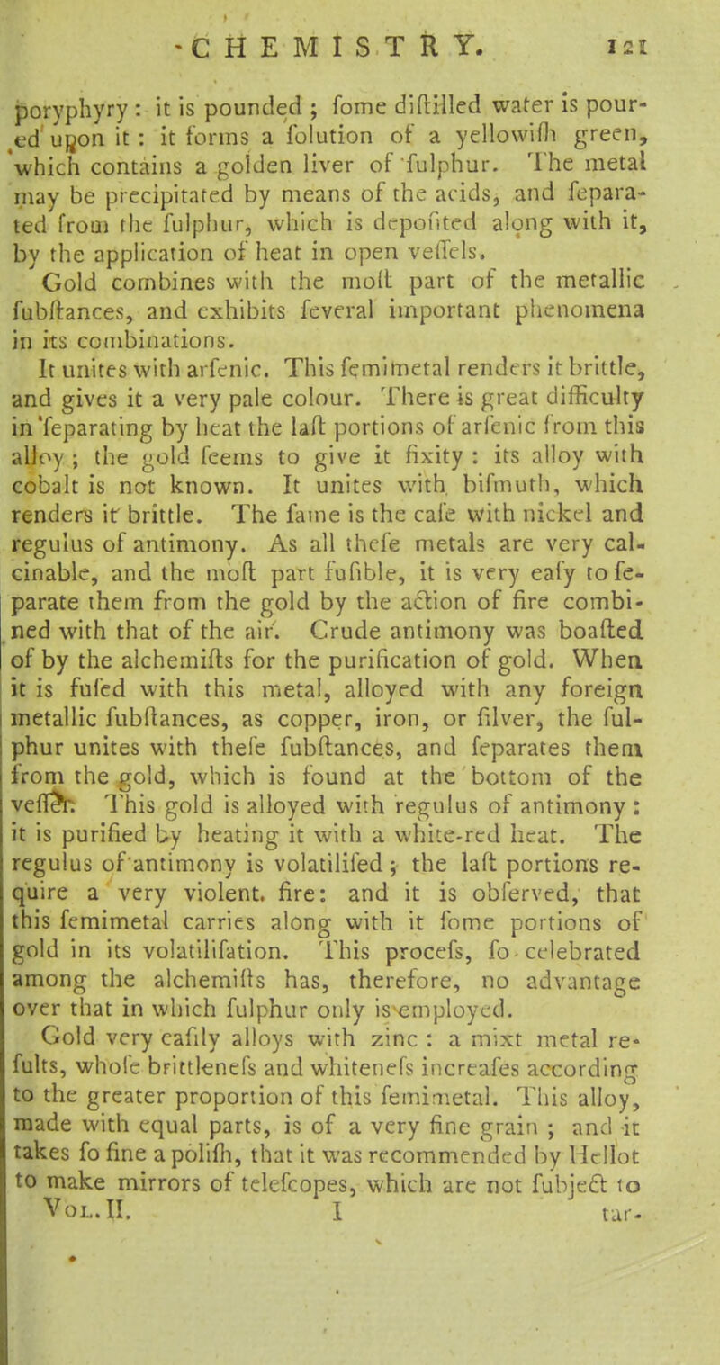 poryphyry : it is pounded ; fome diftilled water is pour- ed upon it: it forms a folution of a yellowifh green, which contains a golden liver of fulphur. The metal may be precipitated by means of the acids, and fepara- ted from the fulphur, which is dcpofited along with it, by the application of heat in open velTels. Gold combines with the molt part of the metallic fubftances, and exhibits feveral important phenomena in its combinations. It unites with arfenic. This femimetal renders it brittle, and gives it a very pale colour. There is great difficulty in'feparating by heat the laft portions of arfenic from this alloy ; the gold feems to give it fixity : its alloy with cobalt is not known. It unites with, bifmuth, which renders it brittle. The fame is the cafe with nickel and regulus of antimony. As all thefe metals are very cal- cinable, and the mofl part fufible, it is very eafy to fe- parate them from the gold by the action of fire combi- ned with that of the air. Crude antimony was boafted of by the alchemifts for the purification of gold. When it is fufed with this metal, alloyed with any foreign metallic fubftances, as copper, iron, or filver, the ful- phur unites with thefe fubftances, and feparates them from the gold, which is found at the bottom of the vefleY: This gold is alloyed with regulus of antimony : it is purified by heating it with a white-red heat. The regulus of antimony is volatilifed; the laft portions re- quire a very violent, fire: and it is obferved, that this femimetal carries along with it fome portions of gold in its volatilifation. This procefs, fo celebrated among the alchemifts has, therefore, no advantage over that in which fulphur only is employed. Gold very eafily alloys with zinc : a mixt metal re- mits, whole bFittlenefs and whitenefs increafes according to the greater proportion of this femimetal. This alloy, made with equal parts, is of a very fine grain ; and it takes fo fine a polifh, that it was recommended by Hellot to make mirrors of telefcopes, which are not fubjecl: to Vol. II. I tar-