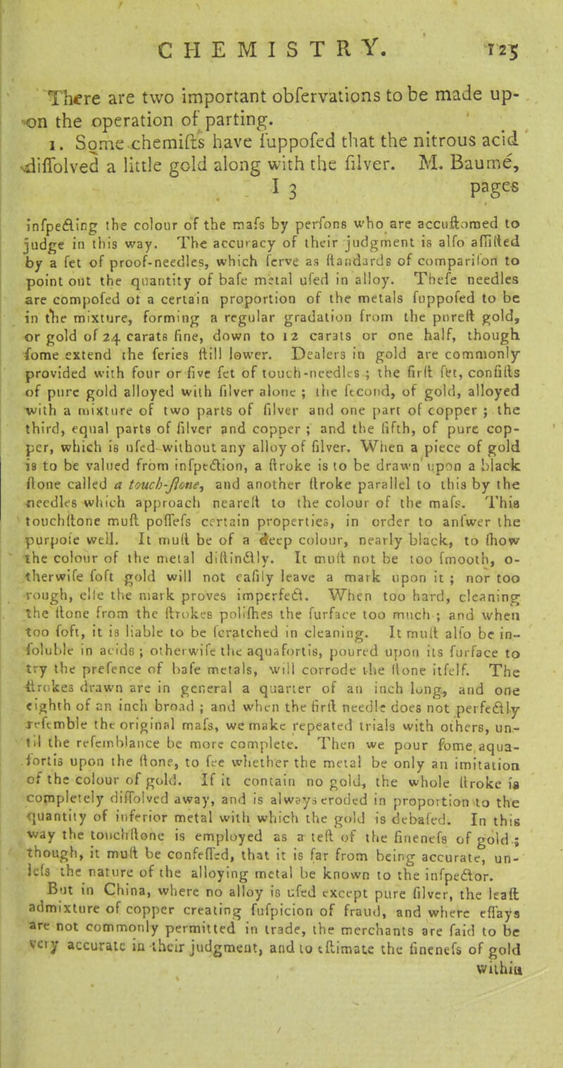 here are two important obfervations to be made up- on the operation of parting. 1. Some chernifts have i'uppofed that the nitrous acid ■diffolved a little gold along with the filver. M. Baurne, I 3 pages infpe&ing the colour of the mafs by perfons who are accuftomed to judge in this way. The accuracy of their judgment is alfo aflilted by a fet of proof-needles, which fcrve as liaiidarde of companion to point out the quantity of bafe metal ufed in alloy. Tbefe needles are compofed ot a certain proportion of the metals fuppofed to be in the mixture, forming a regular gradation from the pureft gold, or gold of 24 carats fine, down to 12 carats or one half, though ibme extend the feries ftil! lower. Dealers in gold are commonly provided with four or five fet of touch-needles ; the fird fet, confills of pure gold alloyed with filver alone ; the kcond, of gold, alloyed with a mixture of two parts of filver and one part of copper ; the third, equal parts of filver and copper ; and the fifth, of pure cop- per, which is 11 fed without any alloy of filver. When a piece of gold is to be valued from infpeclion, a ftroke is to be drawn upon a black flone called a toucb-Jlone, and another ftroke parallel to this by the ■needles which approach nearelt to the colour of the mafs. This touchttone mud poffefs certain properties, in order to anfwer the purpose well. It mull be of a &eep colour, nearly black, to fhow the colour of the metal diftinAly. It mult not be too fmooth, o- therwife foft gold will not cafily leave a mark upon it ; nor too rough, elfe the mark proves imperfedt. When too hard, cleaning the (tone from the drokes polifhes the furface too much ; and when too foft, it is liable to be fcratched in cleaning. It mult alfo be in- foluble in acids; otherwife the aquafortis, poured upon its furface to try the prefence of bafe metals, will corrode the Hone itfelf. The itrokes drawn are in general a quarter of an inch lung, and one eighth of an inch broad ; and when the firtl needle does not perfectly reftmble the original mafs, we make repeated trials with others, un- til the refemblance be more complete. Then we pour fome, aqua- fortis upon the (tone, to fee whether the metal be only an imitation of the colour of gold. If it contain no gold, the whole firoke is completely diffolved away, and is always eroded in proportion to the quantity of inferior metal with which the gold is debated. In this way the touchllone is employed as a ted of the finenefs of gold ; though, it mud be confefird, that it is far from being accurate, un- lets the nature of the alloying metal be known to the infpedlor. But in China, where no alloy is ufed except pure filver, the lead admixture of copper creating fufpicion of fraud, and where efl'ays are not commonly permitted in trade, the merchants are faid to be very accurate in their judgment, and to tftimate the finenefs of gold within
