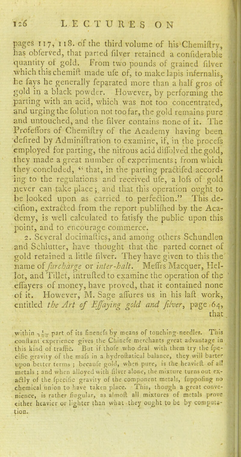 pages 117,118. of the third volume of his Chemiftry, has obferved, that parted filver retained a confiderable quantity of gold. From two pounds of grained filver which this chemift made ufe of, to make lapis infernalis, he fays he generally feparated more than a half gros of gold in a black powder. However, by performing the parting with an acid, which was not too concentrated, and urging the folution not too far, the gold remains pure and untouched, and the filver contains none of it. The Profelfors of Chemiftry of the Academy having been defired by Adminiilration to examine, if, in the procefs employed for parting, the nitrous acid diifolved the gold, they made a great number of experiments; from which they concluded,  that, in the parting practifed accord- ing to the regulations and received ufe, a lofs of gold never can take placeand that this operation ought to be looked upon as carried to perfection. This de- cifion, extracted from the report publifhed by the Aca- demy, is well calculated to fatisfy the public upon this point, and to encourage commerce. 2. Several docimaUics, and among others Schundlen and Schlutter, have thought that the parted cornet of gold retained a little filver. They have given to this the name offurcharge or inter-halt. Mems Macquer, Hel- lot, and Tillet, intruded to examine the operation of the effayers of money, have proved, that it contained none of it. However, M. Sage affures us in his lad work, entitled the Art of EJfaying gold and filver, page 64, that. within part of its finenefs by means of touching-needles. Tiiis conllant experience gives the Chinefe merchants great advantage ia this kind of traffic. But if thofe who deal with them try the fpe- cific gravity of the mafs in a hydroftatical balance, they will barter upon better terms ; becaufe gold, when pure, is the heavicft. of all metals ; and when alloyed with filver alone, the mixture turns out ex- actly of the fpecific gravity of the component metals, fuppoling no chemical union to have taken place. This, though a great conve- nience, is rather lingular, as almoft all mixtures of metals prove either heavier or lighter than what they ought to be by computa- tion.
