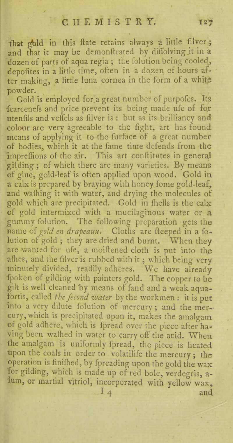 that ^bld in this ftate retains always a little filver; and that it may be demonflrated by diflblving.it in a dozen of parts of aqua regia ; the folution being cooled , depofites in a little time, often in a dozen of hours af- ter makincr, a little luna cornea in the form of a white powder. . Gold is employed for'a great number of purpofes. Its fcarcenefs and price prevent its being made ufe of for utenfils and veffels as filver is : but as its brilliancy and colour are very agreeable to the fight, art has found means of applying it to the furface of a great number of bodies, which it at the fame time defends from the impreffions of the air. This art conftitutes in general gilding ; of which there are many varieties. By means of glue, gold-leaf is often applied upon wood. Gold in a calx is prepared by braying with honey fome gold-leaf, and warning it with water, and drying the molecules of gold which are precipitated. Gold in fhells is the calx of gold intermixed with a mucilaginous water or a gummy folution. The following preparation gets the name of gold en drapeaux. Cloths are fteeped in a fo- lution of gold ; they are dried and burnt. When they are wanted for ufe, a moiftened cloth is put into the afhes, and the filver is rubbed with it; which being very minutely divided, readily adheres. We have already fpoken of gilding with painters gold. The copper to be gilt is well cleaned 'by means of fand and a weak aqua- fortis, called the fecond water by the workmen : it is put into a very dilute folution of mercury; and the mer- cury, which is precipitated upon it, makes the amalgam of gold adhere, which is fpread over the piece after ha- ving been waflied in water to carry off the acid. When the amalgam is uniformly fpread, the piece is heated upon the coals in order to volatilife the mercury; the operation is finiftied, by fpreading upon the gold the wax for gilding, which is made up of red bole, verdegris, a- ium, or martial vitriol, incorporated with yellow wax, I 4 and t