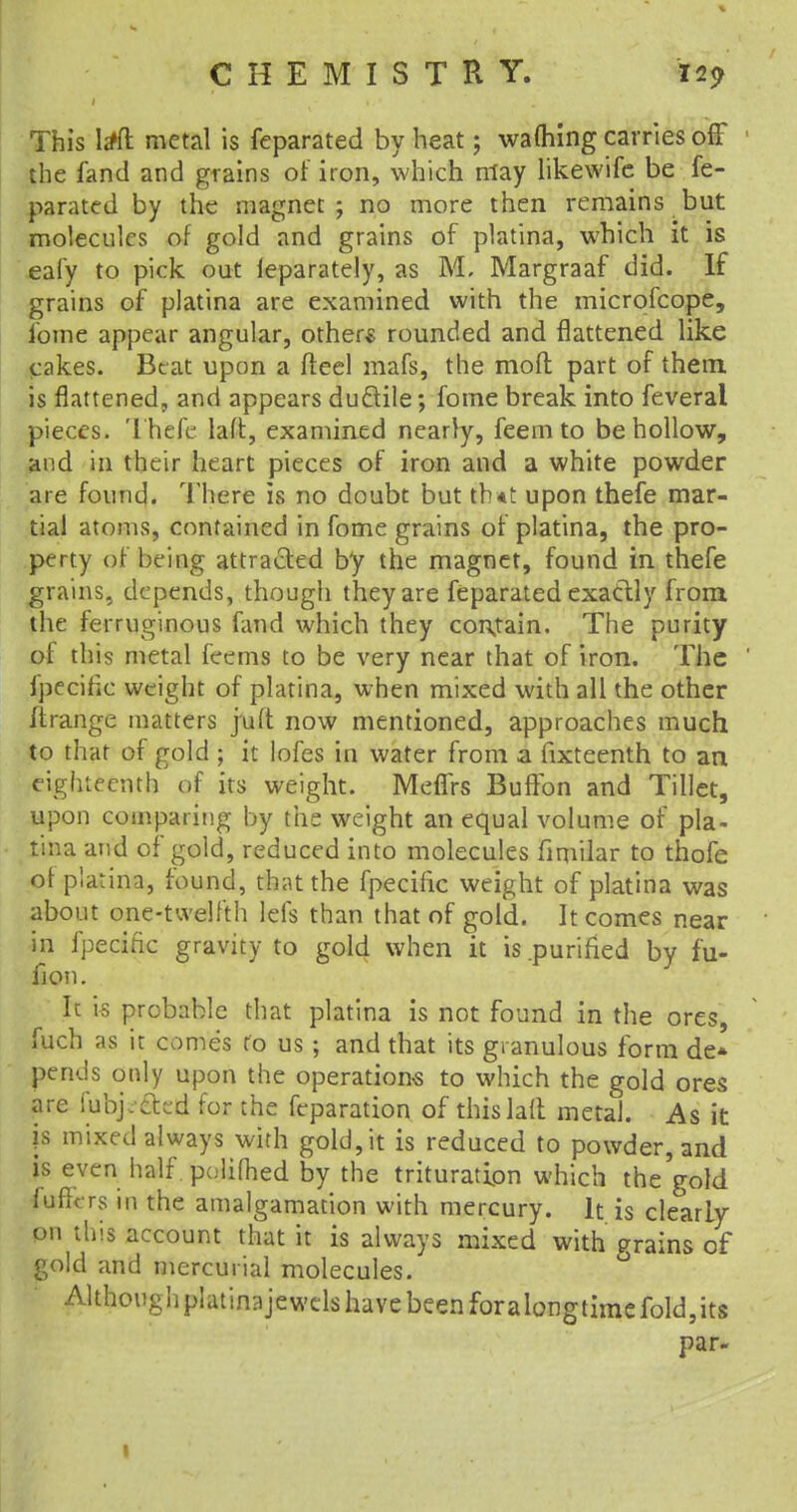 This lrffl: metal is feparated by heat; warning carries off the fand and grains of iron, which may likewife be fe- parated by the magnet; no more then remains but molecules of gold and grains of platina, which it is eafy to pick out ieparately, as M, Margraaf did. If grains of platina are examined with the microfcope, fome appear angular, others rounded and flattened like cakes. Beat upon a fteel mafs, the moil; part of them is flattened, and appears ductile; fome break into feveral pieces. Thefe laft, examined nearly, feem to be hollow, and in their heart pieces of iron and a white powder are found. There is no doubt but th<t upon thefe mar- tial atoms, contained in fome grains of platina, the pro- perty of being attracted by the magnet, found in thefe grains, depends, though they are feparated exactly from the ferruginous fand which they contain. The purity of this metal feems to be very near that of iron. The fpf cific weight of platina, when mixed with all the other ftrange matters juft now mentioned, approaches much to that of gold ; it lofes in water from a fixteenth to an eighteenth of its weight. Meffrs BufTon and fillet, upon comparing by the weight an equal volume of pla- tina and of gold, reduced into molecules fimilar to thofc of platina, found, that the fpecific weight of platina was about one-twelfth lefs than that of gold. It comes near in fpecific gravity to gold when it is .purified by fu- fion. It is probable that platina is not found in the ores, fuch as it comes to us ; and that its granulous form de* pends only upon the operations to which the gold ores are lubj. ctcd for the feparation of this laft metal. As it js mixed always with gold, it is reduced to powder, and is even half, poliflied by the trituration which the'gold luhVrs m the amalgamation with mercury. It is clearly on this account that it is always mixed with grains of gold and mercurial molecules. Althouuiipl.uin-.ijewclshavebeenforalongtimefold^ts par- 1