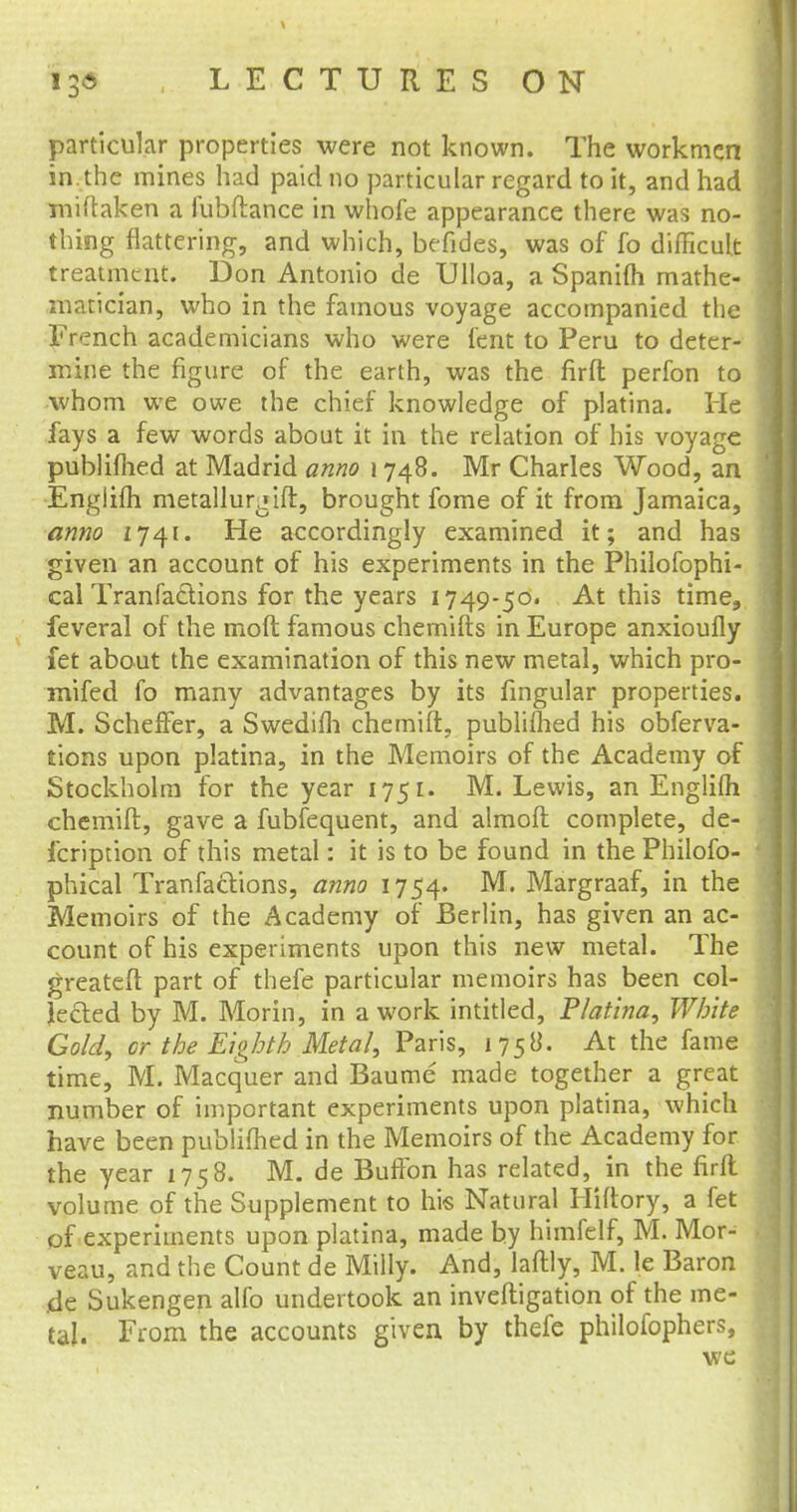 particular properties were not known. The workmen in. the mines had paid no particular regard to it, and had miftaken a fubftance in whofe appearance there was no- thing flattering, and which, befides, was of fo difficult treatment. Don Antonio de Ulloa, a Spanifti mathe- matician, who in the famous voyage accompanied the French academicians who were tent to Peru to deter- mine the figure of the earth, was the firfl perfon to whom we owe the chief knowledge of platina. He fays a few words about it in the relation of his voyage publifhed at Madrid anno i 748. Mr Charles Wood, an Englifli metallurgift, brought fome of it from Jamaica, anno 1741. He accordingly examined it; and has given an account of his experiments in the Philofophi- cal Tranfadions for the years 1749-50. At this time, feveral of the moft famous chemifts in Europe anxioufly fet about the examination of this new metal, which pro- mifed fo many advantages by its lingular properties. M. Scheffer, a Swedifli chemift, publifhed his obferva- tions upon platina, in the Memoirs of the Academy of Stockholm for the year 1751. M. Lewis, an Englifli chemift, gave a fubfequent, and almoft complete, de- fcription of this metal: it is to be found in the Philofo- phical TranfacYions, anno 1754. M. Margraaf, in the Memoirs of the Academy of Berlin, has given an ac- count of his experiments upon this new metal. The greateft part of thefe particular memoirs has been col- lected by M. Morin, in a work intitled, Platina, White Gold, or. the Eighth Metal, Paris, 1758. At the fame time, M. Macquer and Baume made together a great number of important experiments upon platina, which have been published in the Memoirs of the Academy for the year 1758. M. de BufTon has related, in the firfl volume of the Supplement to his Natural Hiftory, a fet of experiments upon platina, made by himfelf, M. Mor- veau, and the Count de Milly. And, laftly, M. le Baron .de Sukengen alfo undertook an inveftigation of the me- tal. From the accounts given by thefe philofophers, we