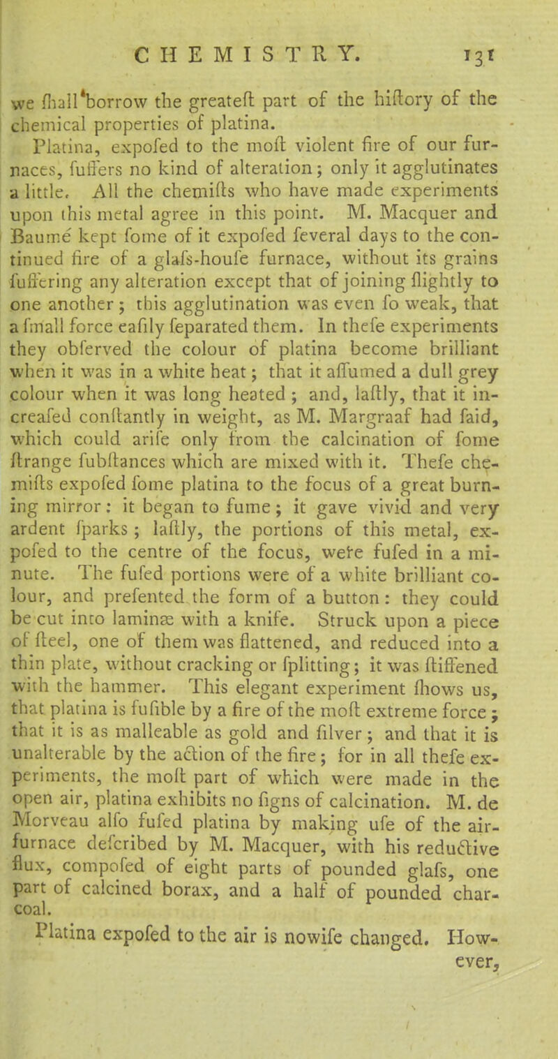 we fhail*borrow the greateft part of the hiftory of the chemical properties of platina. Platina, expofed to the mod violent fire of our fur- naces, fuffers no kind of alteration; only it agglutinates a little. All the chemifts who have made experiments upon this metal agree in this point. M. Macquer and Baume kept fome of it expofed feveral days to the con- tinued fire of a glafs-houfe furnace, without its grains fullering any alteration except that of joining (lightly to one another ; this agglutination was even lb weak, that a fm'all force eafily feparated them. In thefe experiments they obferved the colour of platina become brilliant when it was in a white heat; that it affumed a dull grey colour when it was long heated ; and, laftly, that it in- creafed conftantly in weight, as M. Margraaf had faid, which could arife only from the calcination of fome (Irange fubftances which are mixed with it. Thefe che- mifts expofed fome platina to the focus of a great burn- ing mirror: it began to fume; it gave vivid and very ardent fparks; laftly, the portions of this metal, ex- pofed to the centre of the focus, were fufed in a mi- nute. The fufed portions were of a white brilliant co- lour, and prefented the form of a button: they could be cut into laminae with a knife. Struck upon a piece of fteel, one of them was flattened, and reduced into a thin plate, without cracking or fplitting; it was ftifTened with the hammer. This elegant experiment (hows us, that platina is fufible by a fire of the molt extreme force ; that it is as malleable as gold and filver; and that it is unalterable by the action of the fire; for in all thefe ex- periments, the molt part of which were made in the open air, platina exhibits no figns of calcination. M. de Morveau alfo fufed platina by making ufe of the air- furnace deicribed by M. Macquer, with his reductive flux, compofed of eight parts of pounded glafs, one part of calcined borax, and a half of pounded char- coal. Platina expofed to the air is nowife changed. How- ever, 'V
