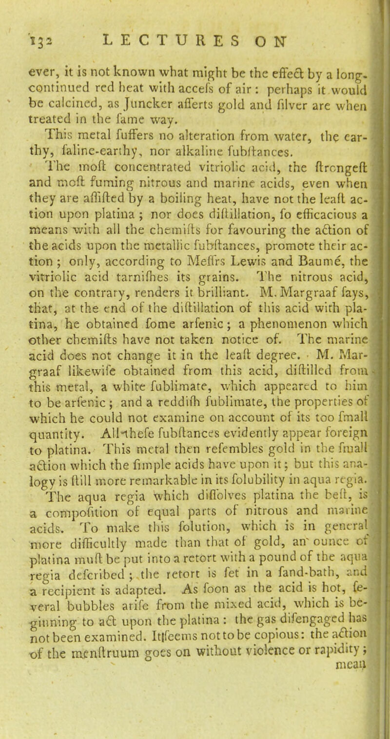 ever, it is not known what might be the effect by a long, continued red heat with accefs of air : perhaps it would be calcined, as Juncker afferts gold and filver are when treated in the fame way. This metal fuffers no alteration from water, the ear- thy, faline-earthy, nor alkaline fubfr.ances. The mod concentrated vitriolic acid, the ftrcngeft and moll fuming nitrous and marine acids, even when they are affifted by a boiling heat, have not the leaft ac- tion upon platina ; nor does diltillation, fo efficacious a means with all the chemuts for favouring the action of the acids upon the metallic fubltances, promote their ac- tion ; only, according to MefTrs Lewis and Baume, the vitriolic acid tarnifhes its grains. The nitrous acid, on the contrary, renders it brilliant. M. Margraaf fays, that, at the end of the diltillation of this acid with pla- tina, he obtained fome arfenic; a phenomenon which other chemifts have not taken notice of. The marine acid does not change it in the leaft degree. • M. Mar- graaf likewife obtained from this acid, diftilled from this metal, a white fublimate, which appeared to him to be arfenic ; and a reddiffi fublimate, the properties of which he could not examine on account of its too fmall quantity. AlHhefe fubltances evidently appear foreign to platina. This metal then refembles gold in the fmall action which the fun pie acids have upon it; but this ana- logy is (till more remarkable in its folubility in aqua regiff. The aqua regia which diflblves platina the belt, is a compofition of equal parts of nitrous and marine acids. To make this folution, which is in general more difficultly made than that of gold, atf ounce of platina mult be put into a retort with a pound of the aqua regia defcribed ; the retort is fet in a fand-bath, :md a recipient is adapted. As foon as the acid is hot, fe- veral bubbles arife from the mixed acid, which is be- ginning to act upon the platina : the gas difengaged has not been examined. It|feems nottobe copious: the action of the menltruum goes on without violence or rapidity; nieau
