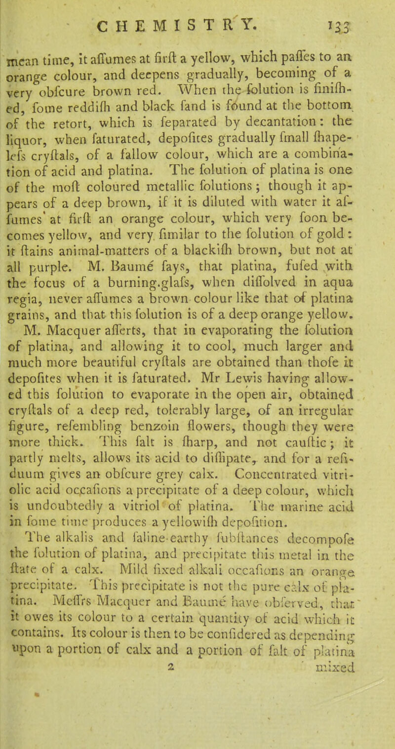 mean time, it affumes at firft a yellow, which paffes to an orange colour, and deepens gradually, becoming of a very obfeure brown red. When the folution is finifh- ed, fome reddifh and black fand is found at the bottom of the retort, which is feparated by decantation: the liquor, when faturated, depofites gradually fmall fhape- leis cryftals, of a fallow colour, which are a combina- tion of acid and platina. The folution of platina is one of the mod coloured metallic folutions; though it ap- pears of a deep brown, if it is diluted with water it af- fumes' at firft an orange colour, which very foon be- comes yellow, and very fnnilar to the folution of gold: it ftains animal-matters of a blackim brown, but not at all purple. M. Baume fays, that platina, fufed with the focus of a burning.glafs, when diffolved in aqua regia, never affumes a brown colour like that of platina grains, and that this folution is of a deep orange yellow. M. Macquer afferts, that in evaporating the folution of platina, and allowing it to cool, much larger and much more beautiful cryflals are obtained than thofe it depofites when it is faturated. Mr Lewis having allow- ed this folution to evaporate in the open air, obtained cryftals of a deep red, tolerably large, of an irregular figure, refembling benzoin flowers, though they were more thick. This fait is fharp, and not caultic ; it partly melts, allows its acid to diflipate, and for a refi- duum gives an obfeure grey calx. Concentrated vitri- olic acid occafions a precipitate of a deep colour, which is undoubtedly a vitriol of platina. The marine acid in fome time produces ayellowifh deposition. The alkalis and faline-earthy fubitances decompofe the folution of platina, and precipitate this metal in the jftate of a calx. Mild fixed alkali occafions an orange precipitate. This precipitate is not the pure c?.lx of pla- tina. Meifrs Macquer and Baume have obferved, thar. it owes its colour to a certain quantity of acid which it contains. Its colour is then to be confidered as depending upon a portion of calx and a portion of fait of platina 2 ' mixed