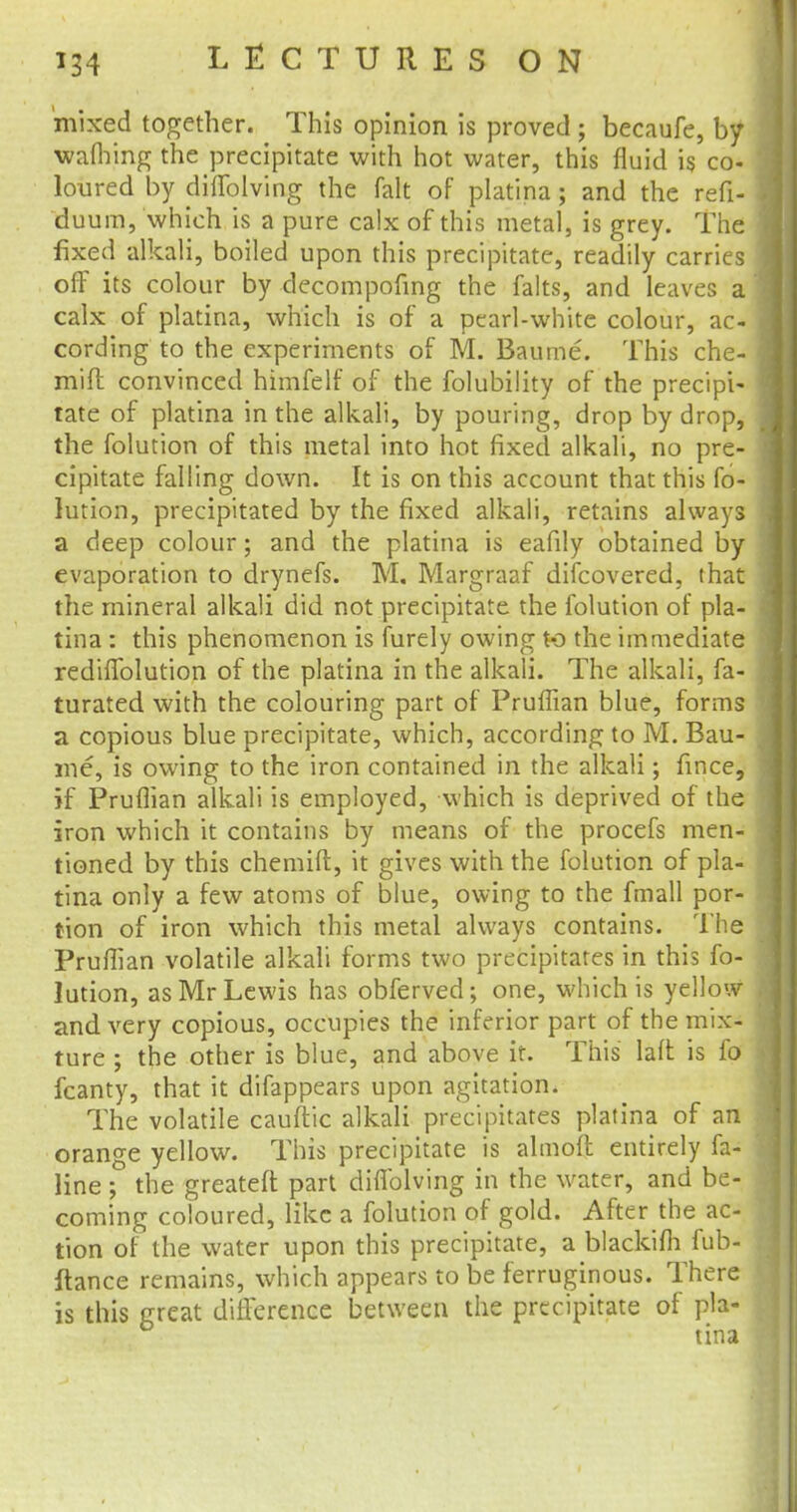 mixed together. This opinion is proved ; becaufe, by wafhing the precipitate with hot water, this fluid is co- loured by diifolving the fait of platina; and the refi- duum, which is a pure calx of this metal, is grey. The fixed alkali, boiled upon this precipitate, readily carries off its colour by decompofing the falts, and leaves a calx of platina, which is of a pearl-white colour, ac- cording to the experiments of M. Baume. This che- mift convinced himfelf of the folubility of the precipi- tate of platina in the alkali, by pouring, drop by drop, the folution of this metal into hot fixed alkali, no pre- cipitate falling down. It is on this account that this fo- lution, precipitated by the fixed alkali, retains always a deep colour; and the platina is eafily obtained by evaporation to drynefs. M. Margraaf difcovered, that the mineral alkali did not precipitate the folution of pla- tina : this phenomenon is furely owing to the immediate rediffolution of the platina in the alkali. The alkali, fa- turated with the colouring part of Pruffian blue, forms a copious blue precipitate, which, according to M. Bau- me, is owing to the iron contained in the alkali; fince, if Pruflian alkali is employed, which is deprived of the iron which it contains by means of the procefs men- tioned by this chemift, it gives with the folution of pla- tina only a few atoms of blue, owing to the fmall por- tion of iron which this metal always contains. The Pruflian volatile alkali forms two precipitates in this fo- lution, as Mr Lewis has obferved; one, which is yellow and very copious, occupies the inferior part of the mix- ture ; the other is blue, and above it. This laft is fo fcanty, that it difappears upon agitation. The volatile cauftic alkali precipitates platina of an orange yellow. This precipitate is almoft entirely fa- line ; the greateft part diffolving in the water, and be- coming coloured, like a folution of gold. After the ac- tion of the water upon this precipitate, a blackifli fub- ftance remains, which appears to be ferruginous. There is this great difference between the precipitate of pla-