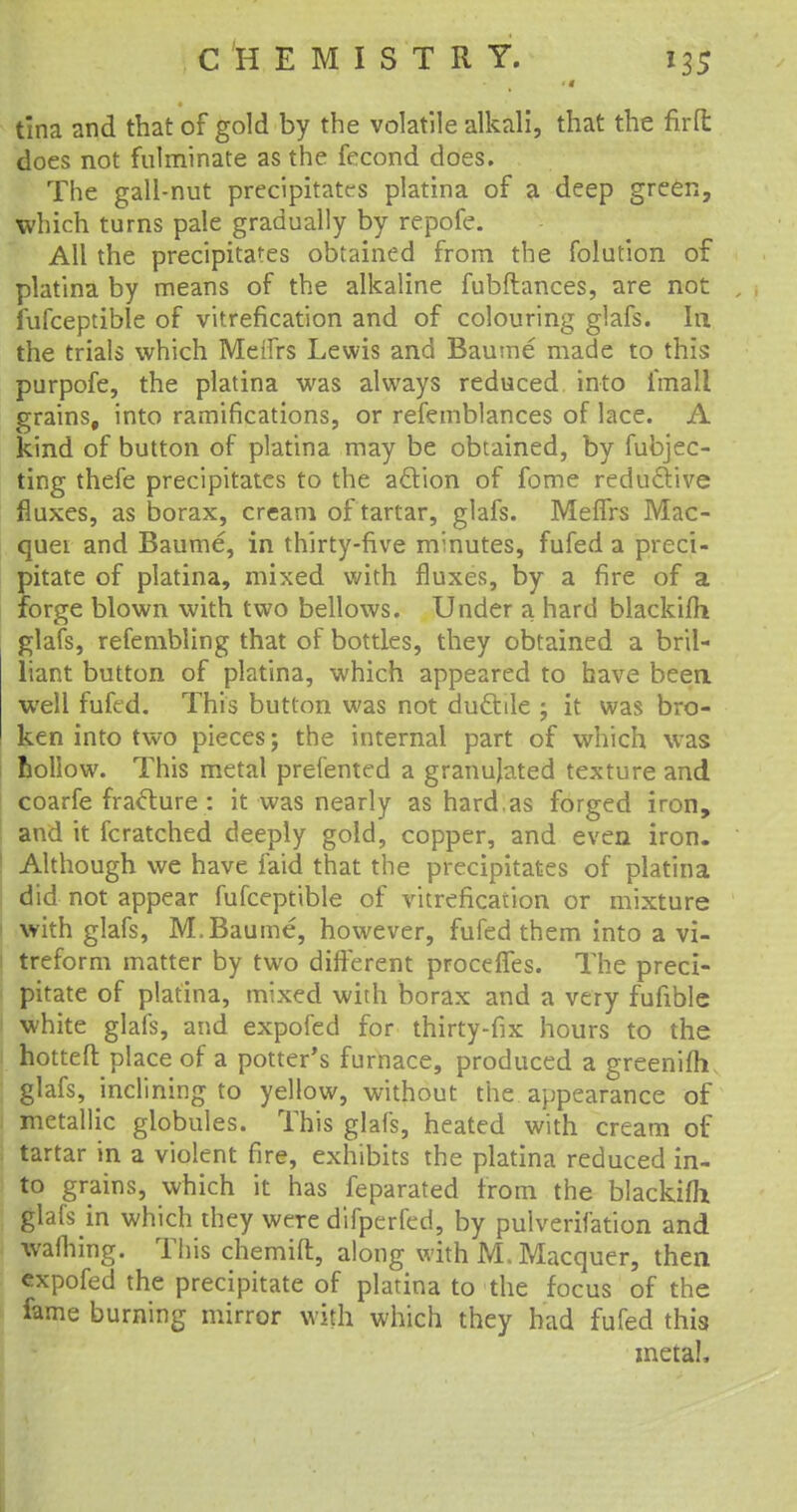 tina and that of gold by the volatile alkali, that the firft does not fulminate as the fecond does. The gall-nut precipitates platina of a deep green, which turns pale gradually by repofe. All the precipitates obtained from the folution of platina by means of the alkaline fubftances, are not fufceptible of vitrefication and of colouring glafs. In the trials which Meffrs Lewis and Baume made to this purpofe, the platina was always reduced into imall grains, into ramifications, or refemblances of lace. A kind of button of platina may be obtained, by fubjec- ting thefe precipitates to the action of fome reductive fluxes, as borax, cream of tartar, glafs. Meffrs Mac- quei and Baume, in thirty-five minutes, fufed a preci- pitate of platina, mixed with fluxes, by a fire of a forge blown with two bellows. Under a hard blackifh glafs, refembling that of bottles, they obtained a bril- liant button of platina, which appeared to have been well fufed. This button was not ductile ; it was bro- ken into two pieces; the internal part of which was hollow. This metal prefented a granujated texture and coarfe fracture : it was nearly as hard.as forged iron, and it fcratched deeply gold, copper, and even iron. Although we have faid that the precipitates of platina ! did not appear fufceptible of vitrefication or mixture ' with glafs, M. Baume, however, fufed them into a vi- : treform matter by two different proceffes. The preci- pitate of platina, mixed with borax and a very fufible white glafs, and expofed for thirty-fix hours to the hotteft place of a potter's furnace, produced a greenifh glafs, inclining to yellow, without the appearance of metallic globules. This glafs, heated with cream of tartar in a violent fire, exhibits the platina reduced in- to grains, which it has feparated from the blackifh glafs in which they were difperfed, by pulverifation and warning. This chemift, along with M. Macquer, then expofed the precipitate of platina to the focus of the fame burning mirror with which they had fufed this metal,