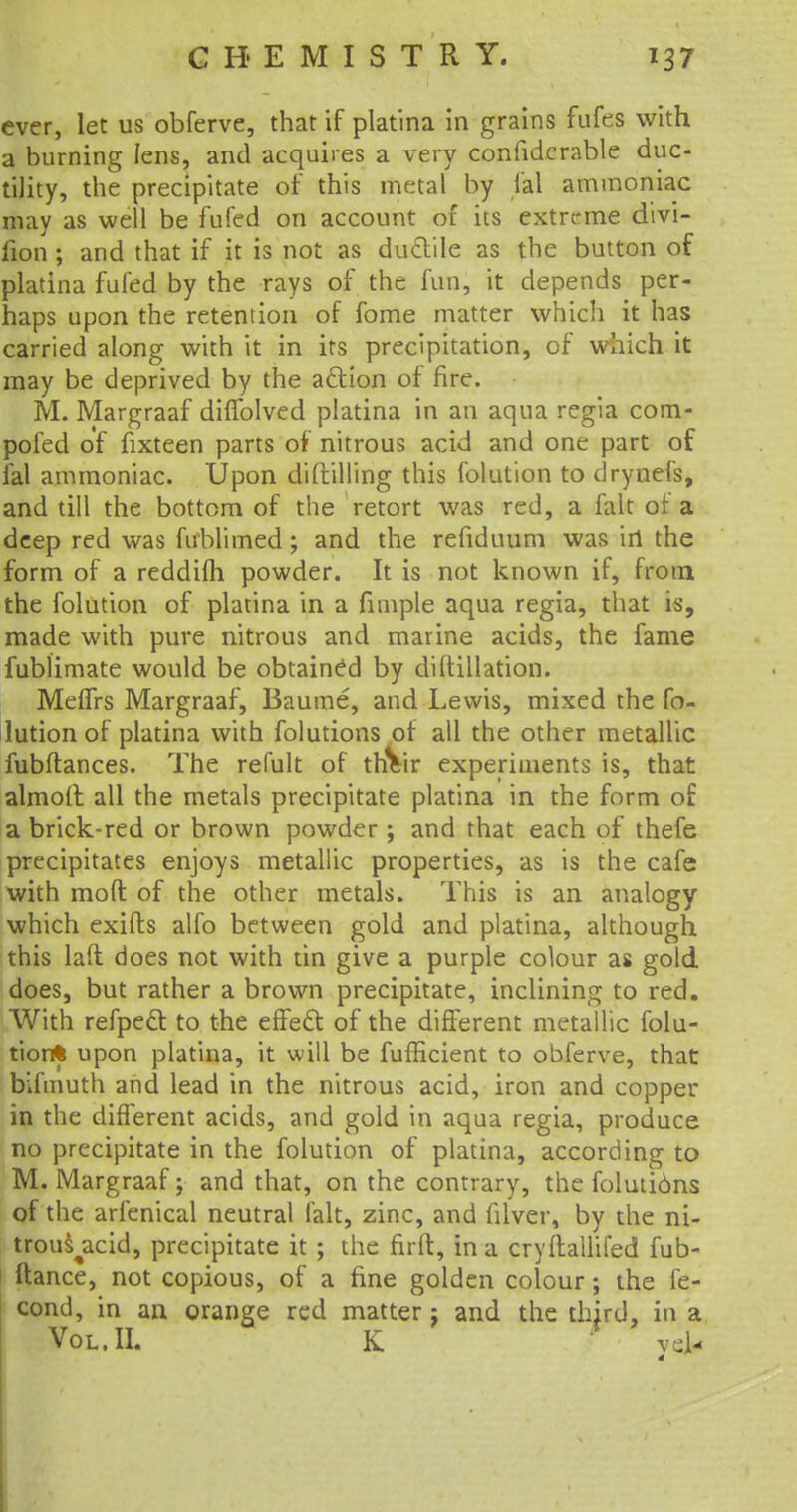ever, let us obferve, that if platina in grains fufes with a burning lens, and acquires a very confiderable duc- tility, the precipitate of this metal by fal ammoniac may as well be fufed on account of its extreme divi- fion ; and that if it is not as ductile as the button of platina fufed by the rays of the fun, it depends per- haps upon the retention of fome matter which it has carried along with it in its precipitation, of which it may be deprived by the action of fire. M. Margraaf diffolved platina in an aqua regia com- poled of fixteen parts of nitrous acid and one part of fal ammoniac. Upon diftilling this folution to drynefs, and till the bottom of the retort was red, a fait of a deep red was firblimed; and the refiduum was irt the form of a reddifh powder. It is not known if, from, the folution of platina in a fimple aqua regia, that is, made with pure nitrous and marine acids, the fame fublimate would be obtained by diftillation. Meffrs Margraaf, Baume, and Lewis, mixed the fo- lution of platina with folutions of all the other metallic fubftances. The remit of thVir experiments is, that almoll all the metals precipitate platina in the form of a brick-red or brown powder ; and that each of thefe precipitates enjoys metallic properties, as is the cafe with mod of the other metals. This is an analogy which exifts alfo between gold and platina, although this laft does not with tin give a purple colour as gold does, but rather a brown precipitate, inclining to red. With refpeft: to the effect of the different metallic folu- tion* upon platina, it will be fufHcient to obferve, that bifmuth and lead in the nitrous acid, iron and copper in the different acids, and gold in aqua regia, produce no precipitate in the folution of platina, according to M. Margraaf; and that, on the contrary, the foluti6ns of the arfenical neutral fait, zinc, and filver, by the ni- trous^acid, precipitate it ; the firft, in a cryftallifed fub- ftance, not copious, of a fine golden colour; the fe- cond, in an orange red matter j and the third, in a