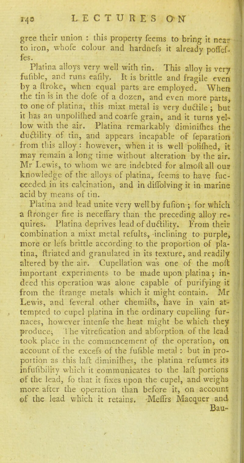grce their union : this property feems to bring it near to iron, whofc colour and hardnefs it already poflef- fes. Platina alloys very well with tin. This alloy is very fufible, and runs eafily. It is brittle and fragile even by a Itroke, when equal parts are employed. When the tin is in the dofe of a dozen, and even more parts, to one of platina, this mixt metal is very ductile ; but it has an unpolilhed and coarfe grain, and it turns yel- low with the air. Platina remarkably diminilhes the dudtility of tin, and appears incapable of reparation from this alloy i however, when it is well polifhed, it may remain a long rime without alteration by the air. Mr Lewis, to whom we are indebted for almoitall ou? knowledge of the alloys of platina, feems to have fuc- ceeded in its calcination, and in dhTolving it in marine acid by means of tin. Platina and lead unite very well by fufion ; for which a ftronger fire is necelTary than the preceding alloy re- quires. Platina deprives lead of duclility. From their combination a mixt metal refults, inclining to purple, more or lefs brittle according to the proportion of pla- tina, ftriated and granulated in its texture, and readily altered by the air. Cupellation was one of the moft important experiments to be made upon platina; in- deed this operation was alone capable of purifying it from the ftrange metals which it might contain. Mr Lewis, and feveral other chemifts, have in vain at- tempted to cupel platina in the ordinary cupelling fur- naces, however intenfe the heat might be which they produce; The vitrefication and abforption of the lead took place in the commencement of the operation, on account of the excefs of the fufible metal : but in pro- portion as this laff. diminilhes, the platina refumes its infufibility which it communicates to the la(t portions of the lead, fo that it fixes upon the cupel, and weighs more after the operation than before it, on account of the lead which it retains. Meffrs Macquer and Bau- r
