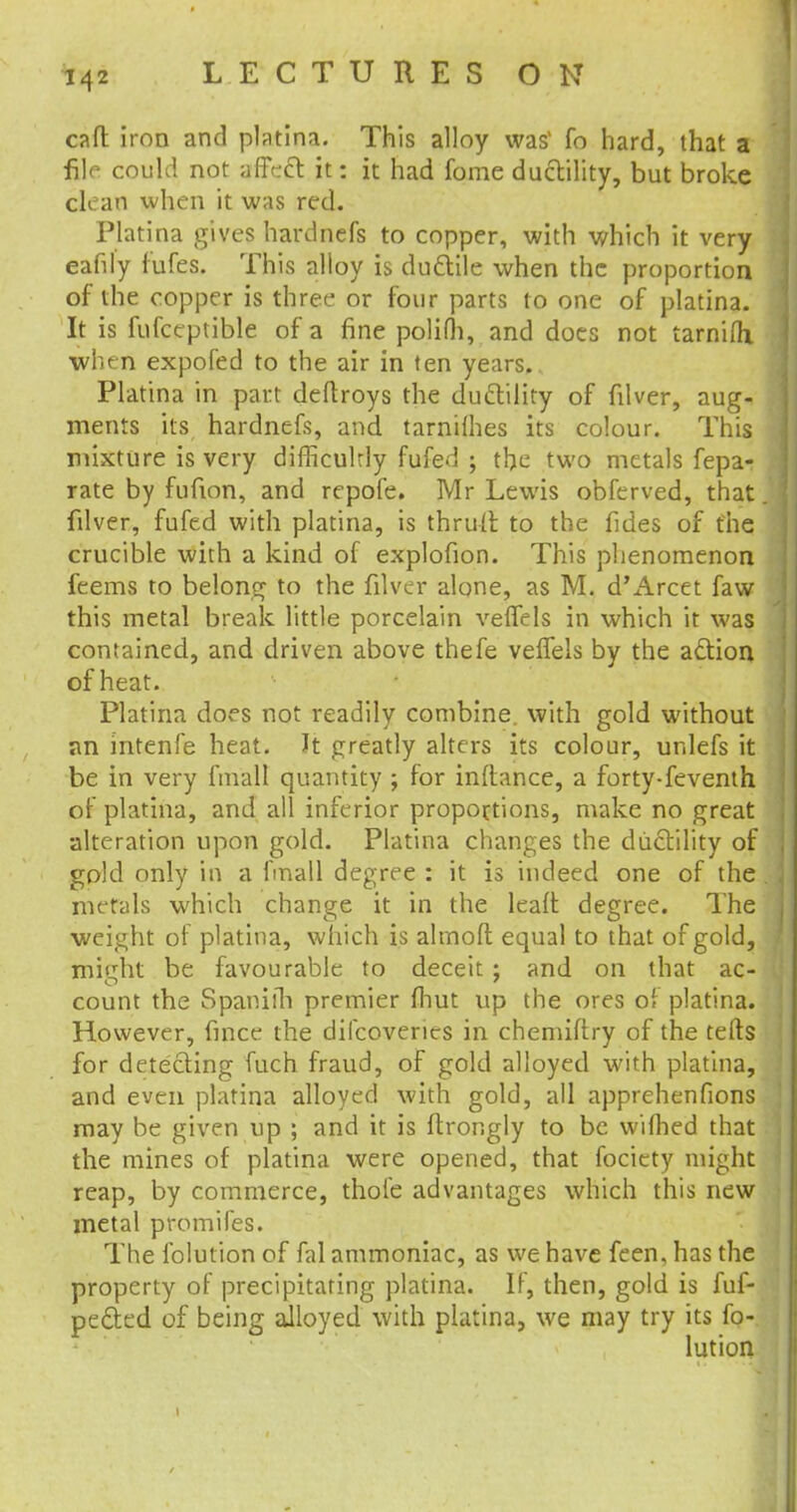 call iron and platina. This alloy was1 fo hard, that a file could not affecl: it: it had fome ductility, but broke clean when it was red. Platina gives hardnefs to copper, with which it very eafily fufes. This alloy is ductile when the proportion of the copper is three or four parts to one of platina. It is fufccptible of a fine polifh, and does not tarnifh •when expofed to the air in ten years. Platina in part deftroys the duftility of filver, aug- ments its hardnefs, and tarnifhes its colour. This mixture is very difficultly fufed ; the two metals fepa- rate by fufion, and repofe. Mr Lewis obferved, that filver, fufed with platina, is thrufl to the fides of the crucible with a kind of explofion. This phenomenon feems to belong to the filver alone, as M. d'Arcet favv this metal break little porcelain veffels in which it was contained, and driven above thefe veffels by the action of heat. Platina does not readily combine, with gold without an intenfe heat. It greatly alters its colour, unlefs it be in very finall quantity ; for inftance, a forty-feventh of platina, and all inferior proportions, make no great alteration upon gold. Platina changes the ductility of gold only in a fmall degree : it is indeed one of the metals which change it in the leaft degree. The weight of platina, which is almoft equal to that of gold, mitrht be favourable to deceit ; and on that ac- count the Spamih premier lhut up the ores of platina. However, frnce the dilcoveries in chemiftry of the tells for detecting fuch fraud, of gold alloyed with platina, and even platina alloyed with gold, all apprehenfions may be given up ; and it is ftrongly to be wilhed that the mines of platina were opened, that focicty might reap, by commerce, thole advantages which this new metal promifes. The folution of fal ammoniac, as we have feen, has the property of precipitating platina. If, then, gold is fuf- pected of being alloyed with platina, we may try its fo- lution