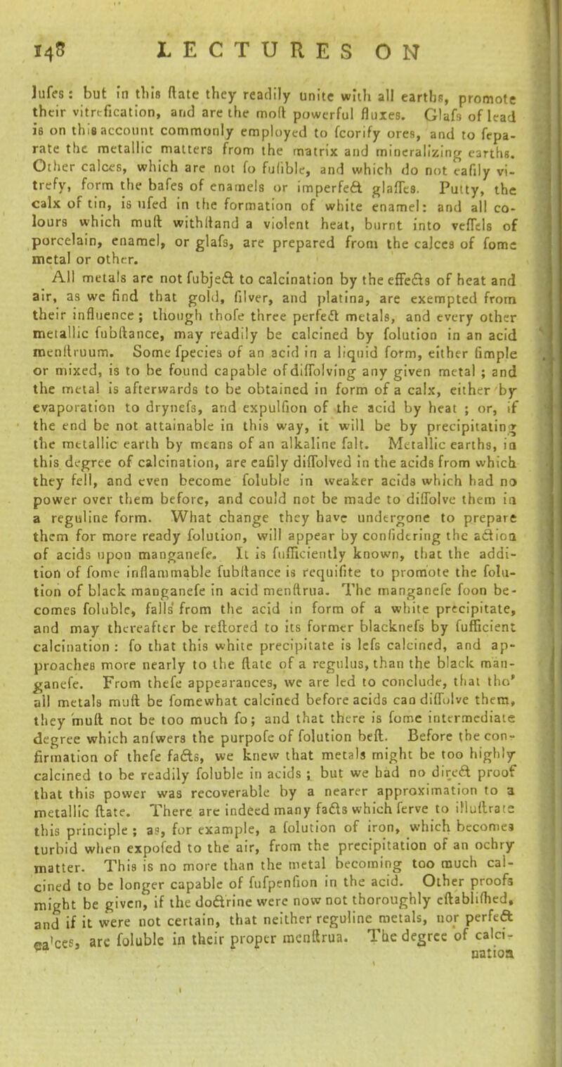 lufes: but in this ftate they readily unite with all earths, promote their vitrtfication, and are the mod powerful fluxes. Glafs of lead ie on this account commonly employed to fcorify ores, and to fepa- rate the metallic matters from the matrix and mineralizing earths. Other calces, which are not fo fulible, and which do not eafily vi- trefy, form the bafes of enamels or imperfeft glafTes. Putty, the calx of tin, is ufed in the formation of white enamel: and all co- lours which muft withlland a violent heat, burnt into veffds of porcelain, enamel, or glafs, are prepared from the calces of fomc metal or other. All metals are not fubjeft to calcination by the effects of heat and air, as we find that gold, filver, and platina, are exempted from their influence; though thofe three perfect metals, and every other metallic fubftance, may readily be calcined by folution in an acid menltruum. Some fpecies of an acid in a liquid form, either iimple or mixed, is to be found capable ofdiffolving any given metal ; and the metal is afterwards to be obtained in form of a calx, either by evaporation to drynefs, and expulfion of the acid by heat ; or, if the end be not attainable in this way, it will be by precipitating the metallic earth by means of an alkaline fait. Metallic earths, ia this degree of calcination, are eafily diffolved in the acids from which they fell, and even become foluble in weaker acids which had no power over them before, and could not be made to diffolvc them ia a reguline form. What change they have undergone to prepare them for more ready folution, will appear by conlidering the aclioa of acids upon manganefe. It is fufficiently known, that the addi- tion of fome inflammable fubitance is rcquifite to promote the folu- tion of black manganefe in acid menftrua. The manganefe foon be- comes foluble, falls' from the acid in form of a white precipitate, and may thereafter be reftored to its former blacknefs by fufficient calcination : fo that this white precipitate is lefs calcined, and ap- proaches more nearly to the (late of a regulus, than the black man- ganefe. From thefe appearances, we are led to conclude, tfiat tho' all metals muft be fomewhat calcined before acids candiflulve them, they muft not be too much fo; and that there is fome intermediate degree which anfwers the purpofe of folution beft. Before the con- firmation of thefe facrts, we knew that metals might be too highly calcined to be readily foluble in acids ; but we bad no direA proof that this power was recoverable by a nearer approximation to a metallic flate. There are indeed many fads which ferve to iMuftrate this principle ; a?, for example, a folution of iron, which becomes turbid when expofed to the air, from the precipitation of an ochry matter. This is no more than the metal becoming too much cal- cined to be longer capable of fufpenfion in the acid. Other proofs might be given, if the doftrine were now not thoroughly cftablifhed, and if it were not certain, that neither reguline metals, nor perfed ca'ces, are foluble in their proper menftrua. The degree of calci- natioa