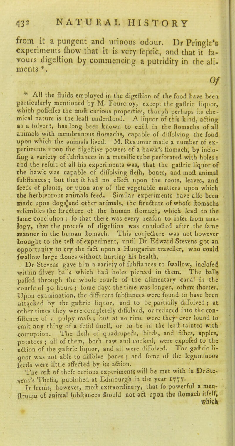 from it a pungent and urinous odour. Dr Pringle's experiments (how that it is very feptic, and that it fa- vours digcftion by commencing a putridity in the ali- ments *. Of * All the fluids employed in the digeftion of the food have been particularly mentioned by M. Fourcroy, except the gaflric liquor, which pofTcfTca the moft curious properties, though perhaps its che- mical nature is the lead underftood. A liquor of this kind, acling as a folvent, has long been known to exift in the ftomachs of all animals with membranous ftomachs, capable of diflblving the food upon which the animals lived. M. Reaumur made a number of ex- periments upon the digeftive powers of a hawk's ftomach, by inclo- ling a variety of fubftances in a metallic tube perforated with holes : and the refult of all his experiments was, that the gaftric liquor of the hawk was capable of diflblving flefli, bones, and mod animal fubftances ; but that it had no effe£t upon the roots, leaves, and feeds of plants, or upon any of the vegetable mauers upon which the herbivorous animals feed. Similar experiments have alfo been made upon dogs'and other animals, the ftrufiure of whofe ftomach3 refembles the ftrufture of the human ftomach, which lead to the fame conclufion : fo that there was every reafon to in£er from ana- logy, that the procefs of digeftion was conducted after the fame manner in the human ftomach. This conjecture was not however brought to the teft of experiment, until Dr Edward Stevens got an opportunity to try the fadt upon a Hungarian traveller, who could fwallow large ftones without hurting his health. Dr Stevens gave him a variety of fubftances to fwallow, inclofed within filver balls which had holes pierced in them. The balls pafled through the whole courfe of the alimentary canal in the courfe of 30 hours ; fome days the time was longer, others fhorter. Upon examination, the different fubftances were found to have been attacked by the gaftric liquor, and to be partially diffulved ; at other times they were completely diffulved, or reduced into the con- fidence of a pulpy mafs ; but at no time were they ever found to emit any thing of a fetid fmell, or to be in the leaft tainted with corruption. The flefh of quadrupeds, birds, and fifh.es, apples, potatoes ; all of them, both raw and cooked, were expofed to the adion of the gaftric liquor, and all were diffolved. The gaftric li- quor was not able to diflblve bones ; and fome of the leguminous feeds were little affedted by its action. The reft of ihefe curious experiments will be met with in DrStc- ve'ns's Thefis, publifhed at Edinburgh in the year 1777. It feeros, however, moft extraordinary, that fo powerful a men- ftruura of animal fubftances fliould not ad upoa the ftomach itfelf, which
