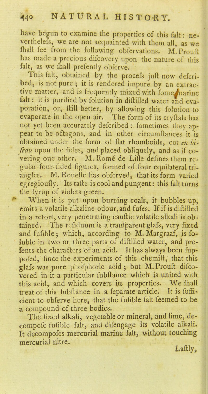 have begun to examine the properties of this fait: ne- verthelefs, we are not acquainted with them all, as we mall fee from the following obfervations. M.Prouft has made a precious difcovery upon the nature of this fait, as we mail prefently obferve. This fait, obtained by the procefs juft now defcri- bed, is not pure ; it is rendered impure by an extrac- tive matter, and is frequently mixed with fomeJnarine fait: it is purified by folution in diftilled water and eva- poration, or, {till better, by allowing this folution to evaporate in the open air. The form of its cryftals has not yet been accurately defcribed : fometimes they ap- pear to be octagons, and in other circumftances it is obtained under the form of flat rhomboids, cut en bi- feau upon the fides, and placed obliquely, and as if co- vering one other. M. Rome de Lifle defines them re- gular four fided figures, formed of four equilateral tri- angles. M. Rouelle has obferved, that its form varied cgregioufly. Its tafte is cool and pungent: this fait turns the fyrup of violets green. When it is put upon burning coals, it bubbles up, emits a volatile alkaline odour,and fufes. If if is diftilled in a retort, very penetrating cauftic volatile alkali is ob- tained. The refiduum is a tranfparent glafs, very fixed and fufible; which, according to M. Margraaf, is fo- luble in two or three parts of diftilled water, and pre- fents the characters of an acid. It has always been fup- pofed, fince the experiments of this chemift, that this glafs was pure phofphoric acid ; but M. Prouft difco- vered in it a particular fubftance which is united with this acid, and which covers its properties. We (hall treat of this fubftance in a feparate article. It is fuffi- cient to obferve here, that the fufible fait feemed to be a compound of three bodies. The fixed alkali, vegetable or mineral, and lime, de- compofe fufible fait, and difengage its volatile alkali. It decompofes mercurial marine fait, without touching mercurial nitre. Laftly,