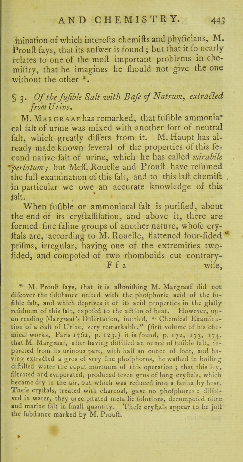 mination of which interefls chemifls and phyficians, M. Prouft fays, that its anfwer is found ; but that it fo nearly relates to one of the mod important problems in che- miftry, that he imagines he mould not give the one without the other *. § 3. Of the fufible Salt with Bafe of Natrum, extracted from Urine. M. Margraaf has remarked, that fufible ammonia cal fait of urine was mixed with another fort of neutral fait, which greatly differs from it. M. Haupt has al- ready made known feveral of the properties of this fe- cond native fait of urine, which he has called mirabile yerlatum; but Meff. ftouelle and Prouft have refumed the full examination of this fait, and to this laft chemift in particular we owe an accurate knowledge of this Halt. When fufible or ammoniacal fait is purified, about the end of its cryftallifation, and above it, there are formed fine faline groups of another nature, whofe cry- ftals are, according to M. Rouelle, flattened four-fided prifms, irregular, having one of the extremities two- fided, and compofed of two rhomboids cut contrary- F f 2 wife, * M. Proud fay9, that it is aftonifhing M. Margraaf did not difcover the fubftance united with the phofphoric acid of the fu- fible fait, and which deprives it of its acid properties in the glafly refiduum of this fait, expofed to the action of heat. However, up- on reading Margraaf's D'ffertaiion, intitled, '-Chemical Examina- tion of a Salt of Urine, very remarkable, (firil volume of his che- mical works, Paris 1762, p. 123.) it is found, p, 172, 173, 174. that M. Margraaf, after having diltiiled an ounce of tufiblc lalt, fe- paraled from its urinous part, with half an ounce of foot, aud ha- ving extracted a gros of very fine phofphorus, he wafhed in boiling diftilled water the caput mortuum of this operation ; that this ley, filtrated and evaporated, produced feven gros of long cryflals, which became dry in the air, but which was reduced imo a farina by heat. Thefe cryltals, treated with charcoal, gave no phofphorus : diffoi- ved in water, they precipitated metallic folutions, decompofed nitre and marine fait in fmall quantity. Thefe cryftals appear to be juLt the fubftance marked by M. Prouft.