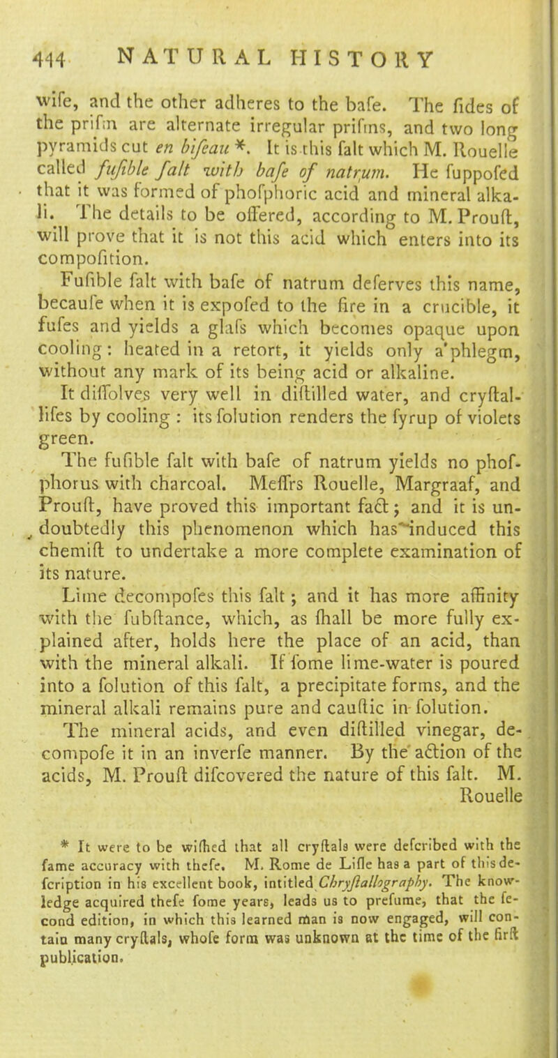 wife, and the other adheres to the bafe. The fides of the prifm are alternate irregular prifms, and two long pyramids cut en b'ifeau * It is this fait which M. Rouelle called fufible fait with bafe of natrum. He fuppofed that it was formed of phofphoric acid and mineral alka- li. The details to be offered, according to M. Prouft, will prove that it is not this acid which enters into its compofition. Fufible fait with bafe of natrum deferves this name, becaule when it is expofed to the fire in a crucible, it fufes and yields a glafs which becomes opaque upon cooling: heated in a retort, it yields only a*phlegm, without any mark of its being acid or alkaline. It dhTolves very well in diddled water, and cryftal- lifes by cooling : its folution renders the fyrup of violets green. The fufible fait with bafe of natrum yields no phof- phorus with charcoal. Meffrs Rouelle, Margraaf, and Prouft, have proved this important fa£t j and it is un- 4 doubtedly this phenomenon which has^induced this chemift to undertake a more complete examination of its nature. Lime decompofes this fait; and it has more affinity \vith the fubftance, which, as {hall be more fully ex- plained after, holds here the place of an acid, than with the mineral alkali. If fome lime-water is poured into a folution of this fait, a precipitate forms, and the mineral alkali remains pure and cauftic in folution. The mineral acids, and even diftilled vinegar, de- compofe it in an inverfe manner. By the aftion of the acids, M. Prouft difcovered the nature of this fait. M. Rouelle * It were to be wifhed that all cryftals were defcribed with the fame accuracy with thefe. M. Rome de Lifle has a part of this de- fcription in his excellent book, \ai\t\tACbryJlallograpby. The know- ledge acquired thefe fome years, leads us to prefume, that the fe- cond edition, in which this learned man is now engaged, will con- tain many cryftals, whofe form was unknown at the time of the firft publication.