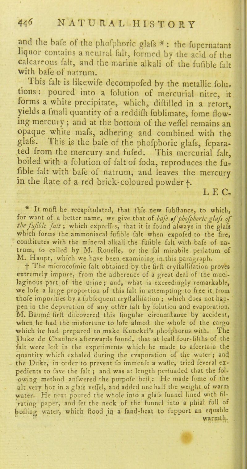 and the bafe of the phofphoric glafs *: the fupcrnatant liquor contains a neutral fait, formed by the acid of the calcareous fait, and the marine alkali of the fufible fait with bafe of natrum. This fait? is likewife decompofed by the metallic folu. tions: poured into a folution of mercurial nitre, it forms a white precipitate, which, diltilled in a retort, yields a fmall quantity of a reddifh fublimate, fome flow- ing mercury; and at the bottom of the veflel remains an opaque white mafs, adhering and combined with the glafs. This is the bafe of the phofphoric glafs, fepara- ted from the mercury and fufed. This mercurial fair, boiled with a folution of fait of foda, reproduces the fu- fible fait with bafe of natrum, and leaves the mercury in the ftate of a red brick-coloured powder f. LEC * It mud be recapitulated, that this new fubftance, to which, for want of a better name, we give that of bafe $f phofphoric glafs of the fufible fait; which expr'effes, that it is found always in the glafs which forms the ammoniacal fufible fait when expofed to the fire, conftitutes with the mineral alkali the fufible fait with bafe of na- trum, fo called by M. Rouelle, or the fal mirabile ptrlatum of M. Haupt, which we have been examining in.this paragraph. -j- The microcofmic fait obtained by the firft cryftallifation proves extremely impure, from the adherence of a great deal of the muci- laginous part of the urine ; and, what is exceedingly remarkable, we lofe a large proportion of this fait in attempting to free it from thofe impurities by a fubftquent cryftallifation ; which does not hap- pen in the depuration of any other fait by folution and evaporation. M. Baume firft difcovered this fingular circumftatrce by accident, when he had the misfortune to lofe almoft the whole of the cargo which he had prepared to make Kunckel's phofphorus with. The Duke de Chaulnes afterwards found, that at leaft four-fifths of the fait were loft in the experiments which he made to afcertain the quantity which exhaled during the evaporation of the water; and the Duke, in order to prevent fo immenfe a wafte, tried feveral ex- pedients to fave the fait ; and was at length perfuaded that the fol- owing method anfwered the purpofe be it : He made feme of the alt very hot in a gla!s veffcl, and added one half the weight of warm water. He next poured the whole into a glals funnel lined with tit- rating paper, and fet the neck of the funnel into a phial full of foiling water, which ftood i(i a fand-hcat to fupport an equable warmth.