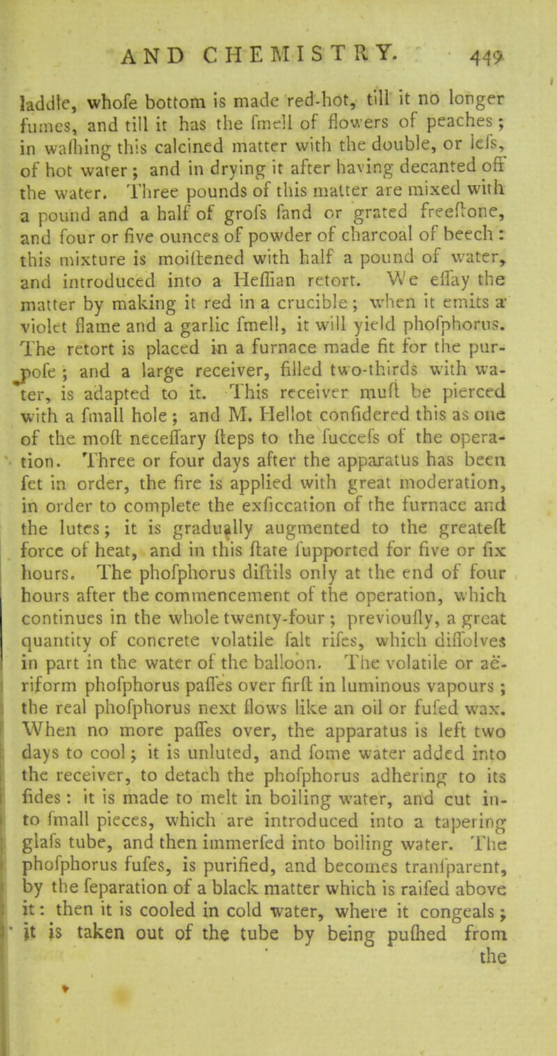laddie, whofe bottom is made red-hot, till it no longer funics, and till it has the fmell of flowers of peaches; in warning this calcined matter with the double, or lels, of hot water ; and in drying it after having decanted off the water. Three pounds of this matter are mixed with a pound and a half of grofs fand or grated freeflone, and four or five ounces of powder of charcoal of beech : this mixture is moiftened with half a pound of water, and introduced into a Heffian retort. We eifay the matter by making it red in a crucible ; when it emits a violet flame and a garlic fmell, it will yield phofphorus. The retort is placed in a furnace made fit for the pur- jpofe ; and a large receiver, filled two-thirds with wa- ter, is adapted to it. This receiver muft be pierced with a ftnall hole ; and M. Hellot confidered this as one of the moft necefTary fteps to the fuccefs of the opera- tion. Three or four days after the apparatus has been fet in order, the fire is applied with great moderation, in order to complete the exficcation of the furnace and the lutes; it is gradually augmented to the greateft force of heat, and in this ftate fupported for five or fix hours. The phofphorus diftils only at the end of four hours after the commencement of the operation, which continues in the whole twenty-four ; previoufly, a great quantity of concrete volatile fait rifes, which diifolves in part in the water of the balloon. The volatile or ae- riform phofphorus pafl'es over firft in luminous vapours; the real phofphorus next flows like an oil or fufed wax. When no more paffes over, the apparatus is left two days to cool; it is unluted, and fome water added into the receiver, to detach the phofphorus adhering to its fides: it is made to melt in boiling water, and cut in- to finall pieces, which are introduced into a tapering glai's tube, and then immerfed into boiling water. The phofphorus fufes, is purified, and becomes transparent, by the feparation of a black matter which is raifed above it: then it is cooled in cold water, where it congeals; jt is taken out of the tube by being pufhed from the