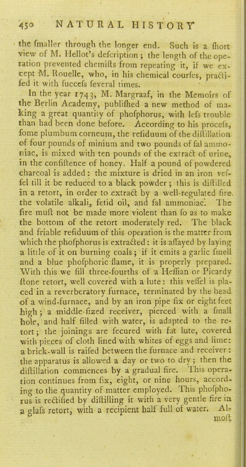 the fmaller through the longer end. Such is a fliort view of M. Hellot's defcription ; the length of the ope- ration prevented chemifts from repeating it, if we ex- cept M. Uouelle, who, in his chemical courl'cs, praa> fed it with fuccefs feveral times. In the year 1743, M- Margraaf, in the Memoirs of the Berlin Academy, publifhed a new method of ma- king a great quantity of phofphorus, with kfs trouble than had been done before. According to his procefs, fome plumbum corneum, the reiiduum of the diftillation of four pounds of minium and two pounds of fal ammo- niac, is mixed with ten pounds of the extract of urine, in the confidence of honey. Half a pound of powdered charcoal is added: the mixture is dried in an iron vef- fel till it be reduced to a black powder; this is diftilled in a retort, in order to extract by a well-regulated fire, the volatile alkali, fetid oil, and fal ammoniac. The fire mud not be made more violent than fo as to make the bottom of the retort moderately red. The black and friable refiduum of this operation is the matter from which the phofphorus is extracted: it is affayed by laying a little of it on burning coals; if it emits a garlic fmell and a blue phofphoric flame, it is properly prepared. With this we fill three-fourths of a HefTian or Picardy ;ftone retort, well covered with a lute: this veffel is pla- ced in a reverberatory furnace, terminated by the head of a wind-furnace, and by an iron pipe fix or eight feet high ; a middle-fized receiver, pierced with a fmall hole, and half filled with water, is adapted to the re- tort ; the joinings are fecured with fat lute, covered with pieces of cloth lined with whites of eggs and lime: a brick-wall is raifed between the furnace and receiver: the apparatus is allowed a day or two to dry ; then the diftillation commences by a gradual fire. This opera- tion continues from fix, eight, or nine hours, accord- ing to the quantity of matter employed. This phofpho- rus is rectified by diftilling it with a very gentle fire in a glafs retort, with a recipient half full of water. Al-