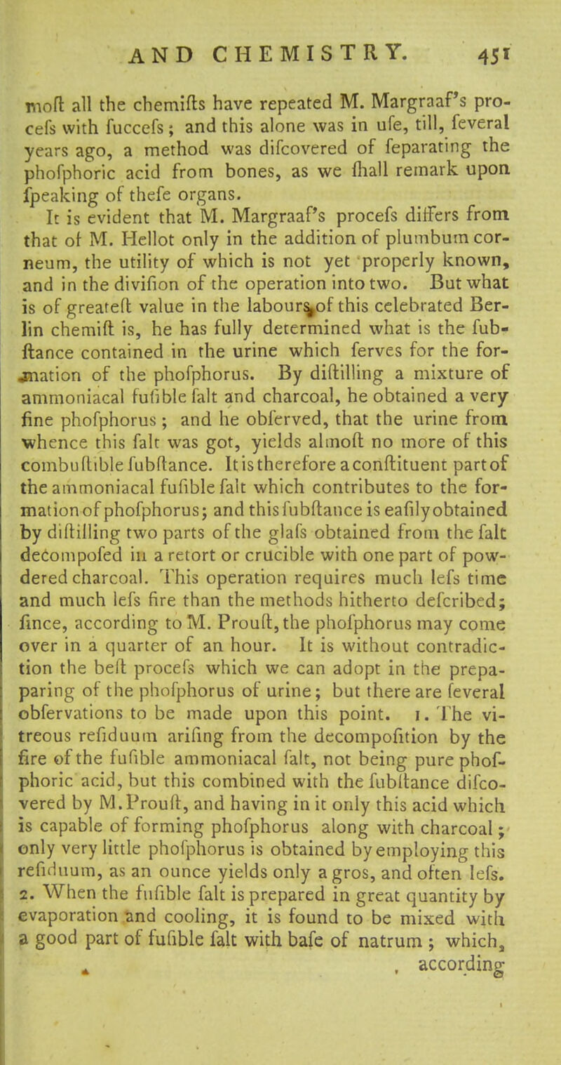 moft all the chemifts have repeated M. MargraaPs pro- cefs with fuccefs; and this alone was in ufe, till, feveral years ago, a method was difcovered of feparating the phofphoric acid from bones, as we mall remark upon fpeaking of thefe organs. It is evident that M. MargraaPs procefs differs from that of M. Hellot only in the addition of plumbum cor- neum, the utility of which is not yet properly known, and in the divifion of the operation into two. But what is of greateft value in the labours^of this celebrated Ber- lin chemift is, he has fully determined what is the fub- ftance contained in the urine which ferves for the for- mation of the phofphorus. By diftilling a mixture of ammoniacal fufiblefalt and charcoal, he obtained a very fine phofphorus ; and he obferved, that the urine from whence this fait was got, yields ahnofl: no more of this combuftiblefubltance. It is therefore a conftituent partof the ammoniacal fufiblefalt which contributes to the for- mation of phofphorus; and thisfubftance is eafilyobtained by diftilling two parts of the glafs obtained from the fait decompofed in a retort or crucible with one part of pow- dered charcoal. This operation requires much lefs time and much lefs fire than the methods hitherto defcribed; fmce, according to M. Proud, the phofphorus may come over in a quarter of an hour. It is without contradic- tion the beft procefs which we can adopt in the prepa- paring of the phofphorus of urine; but there are feveral obfervations to be made upon this point, i. The vi- treous refiduum arifing from the decompofition by the fire of the fufible ammoniacal fait, not being pure phof- phoric acid, but this combined with the fubltance difco- vered by M.Prouft, and having in it only this acid which is capable of forming phofphorus along with charcoal; only very little phofphorus is obtained by employing this refiduum, as an ounce yields only a gros, and often lefs. 2. When the fufible fait is prepared in great quantity by evaporation and cooling, it is found to be mixed with a good part of fufible fait with bafe of natrum ; which, A , according