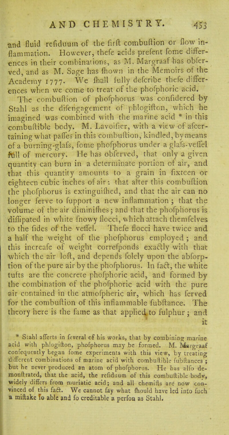 and fluid refiduum of the firft combuftion or flow in- flammation. However, thefe acids prefent fome differ- ences in their combinations, as M. Margraaf has obl'er- ved, and as M. Sage has fhown in the Memoirs of the Academy 1777. We fhall fully defcribe thefe differ- ences when we come to treat of the phofphoric acid. The combuftion of phofphorus was confidered by Stahl as the difengngement of phlogifton, which he imagined was combined with the marine acid * in this combuilible body. M. Lavoifier, with a view of afcer- taining what pafles in this combuftion, kindled, by means of a burning-glafs, fome phofphorus under a glafs-veffel fbll of mercury. He has obferved, that only a given quantity can burn in a determinate portion of air, and that this quantity amounts to a grain in fixteen or eighteen cubic inches of air: that after this combuftion the phofphorus is extinguished, and that the air can no longer ferve to fupport a new inflammation ; that the volume of the air diminifhes; and that the phofphorus is diflipated in white mowy flocci, which attach themfelves to the fides of the veffel. Thefe flocci have twice and a half the weight of the phofphorus employed ; and this increafe of weight correfponds exactly with that which the air loft, and depends folely upon the abforp- tion of the pure air by the phofphorus. In fact, the white tufts are the concrete phofphoric acid, and formed by the combination of the phofphoric acid with the pure air contained in the atmofpheric air, which has ferved for the combuftion of this inflammable fubftance. The theory here is the fame as that applied, to fulphur ; and ' it * Stahl afTerts in feveral of his works, that by combining marine acid with phlogifton, phofphorus may be formed. M. Margraaf confequently began fome experiments with this view, by treating different combinations of marine acid with combuftible fubftances ; but he never produced an atom of phofphorus. He has alfo de- monftrated, that the acid, the refiduum of this combuftible bodv, widely differs from muriatic acid; and all chemifts are now con- vinced of this faft. We cannot fay what (hould have led into fuch. a miftake To able and fo creditable a perfon as Stahl.