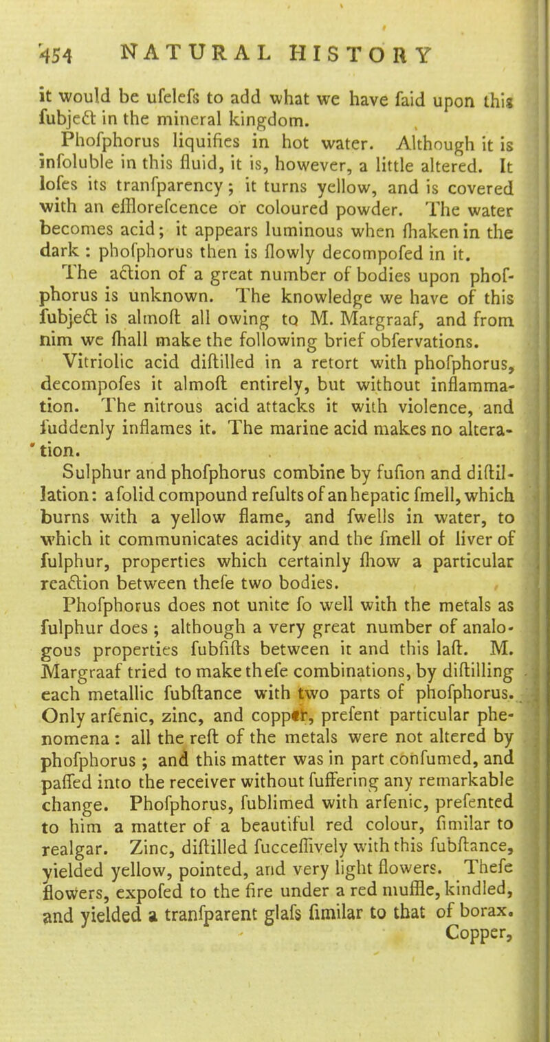 it would be ufelefs to add what we have faid upon this fubjecl in the mineral kingdom. Phofphorus liquifies in hot water. Although it is infoluble in this fluid, it is, however, a little altered. It lofes its tranfparency; it turns yellow, and is covered with an efliorefcence or coloured powder. The water becomes acid; it appears luminous when fhaken in the dark : phofphorus then is flowly decompofed in it. The action of a great number of bodies upon phof- phorus is unknown. The knowledge we have of this fubjecl: is almoft all owing to M. Margraaf, and from nim we (hall make the following brief obfervations. Vitriolic acid diftilled in a retort with phofphorus, decompofes it almoft entirely, but without inflamma- tion. The nitrous acid attacks it with violence, and iuddenly inflames it. The marine acid makes no altera- * tion. Sulphur and phofphorus combine by fufion and diftil- lation: a folid compound refults of an hepatic fmell, which burns with a yellow flame, and fwells in water, to which it communicates acidity and the fmell of liver of fulphur, properties which certainly fhow a particular reaction between thefe two bodies. Phofphorus does not unite fo well with the metals as fulphur does ; although a very great number of analo- gous properties fubfifts between it and this laft. M. Margraaf tried to make thefe combinations, by diftilling each metallic fubftance with two parts of phofphorus. Only arfenic, zinc, and copper, prefent particular phe- nomena : all the reft of the metals were not altered by phofphorus ; and this matter was in part confumed, and palfed into the receiver without fuffering any remarkable change. Phofphorus, fublimed with arfenic, prefented to him a matter of a beautiful red colour, fimilar to realgar. Zinc, diftilled fucceflively with this fubftance, yielded yellow, pointed, and very light flowers. Thefe flowers, expofed to the fire under a red muffle, kindled, and yielded a tranfparent glafs fimilar to that of borax. Copper,