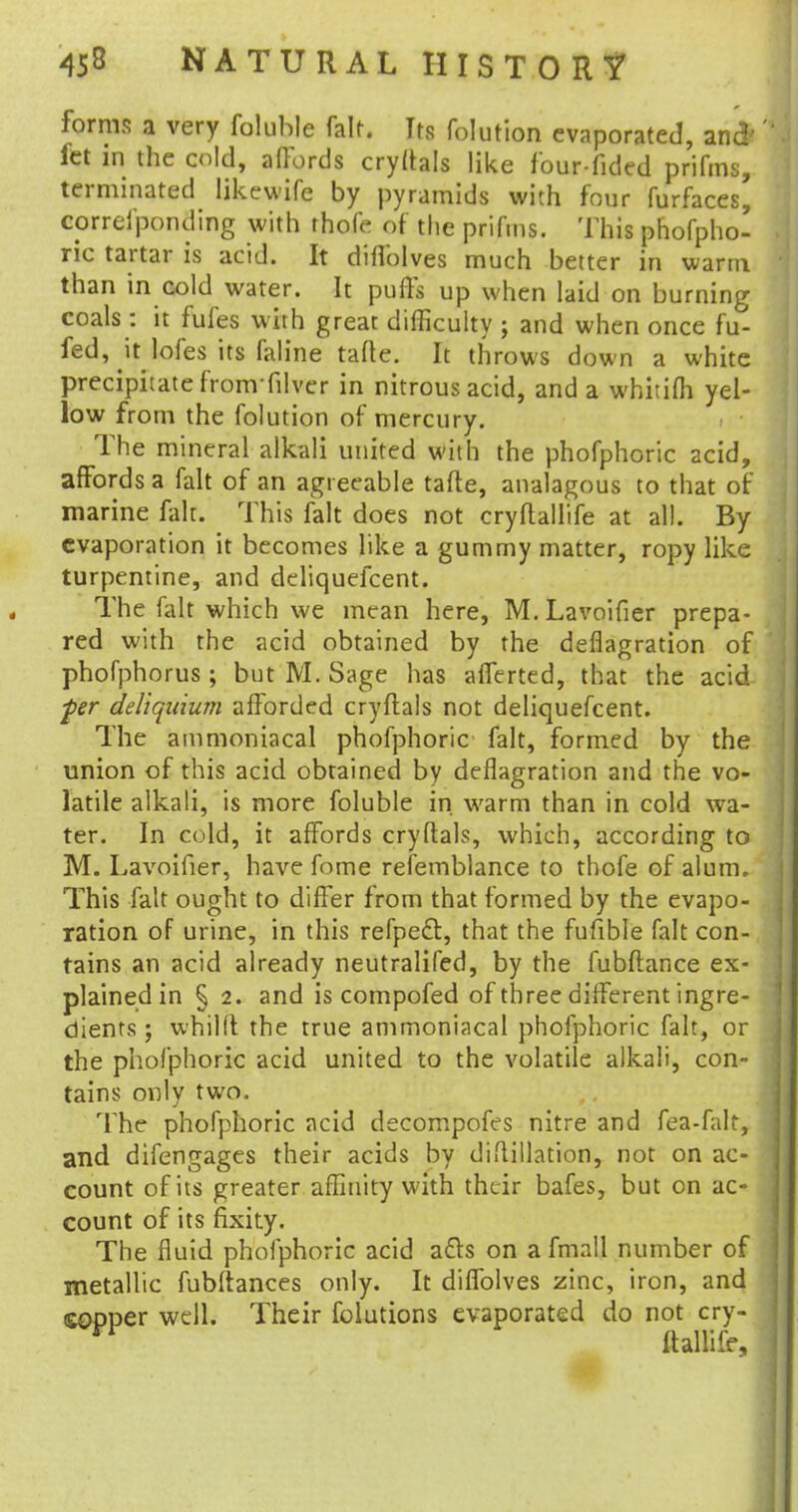 forms a very foluhle fait. Its folution evaporated, and'' let in the cold, affords cryftals like f'our-fided prifms, terminated likewife by pyramids with four furfaces, correl'ponding with thofe of the prifms. This phofpho- ric tartar is acid. It diflolves much better in warm than in cold water. It puffs up when laid on burning coals : it fufes with great difficulty ; and when once fu- fed, \t lofes its faline tafte. It throws down a white precipitate from filver in nitrous acid, and a whitifli yel- low from the folution of mercury. The mineral alkali united with the phofphoric acid, affords a fait of an agreeable tafte, analagous to that of marine fait. This fait does not cryflallife at all. By evaporation it becomes like a gummy matter, ropy like turpentine, and deliquefcent. The fait which we mean here, M.Lavoifier prepa- red with the acid obtained by the deflagration of phofphorus ; but M. Sage has afferted, that the acid ■per deliqitium afforded cryftals not deliquefcent. The ammoniacal phofphoric fait, formed by the union of this acid obtained by deflagration and the vo- latile alkali, is more foluble in warm than in cold wa- ter. In cold, it affords cryftals, which, according to M. Lavoifier, have fome refemblance to thofe of alum. This fait ought to differ from that formed by the evapo- ration of urine, in this refpec~t, that the fufible fait con- tains an acid already neutralifed, by the fubftance ex- plained in § 2. and is compofed of three different ingre- dients ; whilft the true ammoniacal phofphoric fait, or the phofphoric acid united to the volatile alkali, con- tains only two. The phofphoric acid decompofes nitre and fea-falt, and difengages their acids by diftillation, not on ac- count of its greater affinity with their bafes, but on ac- count of its fixity. The fluid phofphoric acid afts on afmall number of metallic fubftances only. It diffolves zinc, iron, and copper well. Their folutions evaporated do not cry- ftallife.