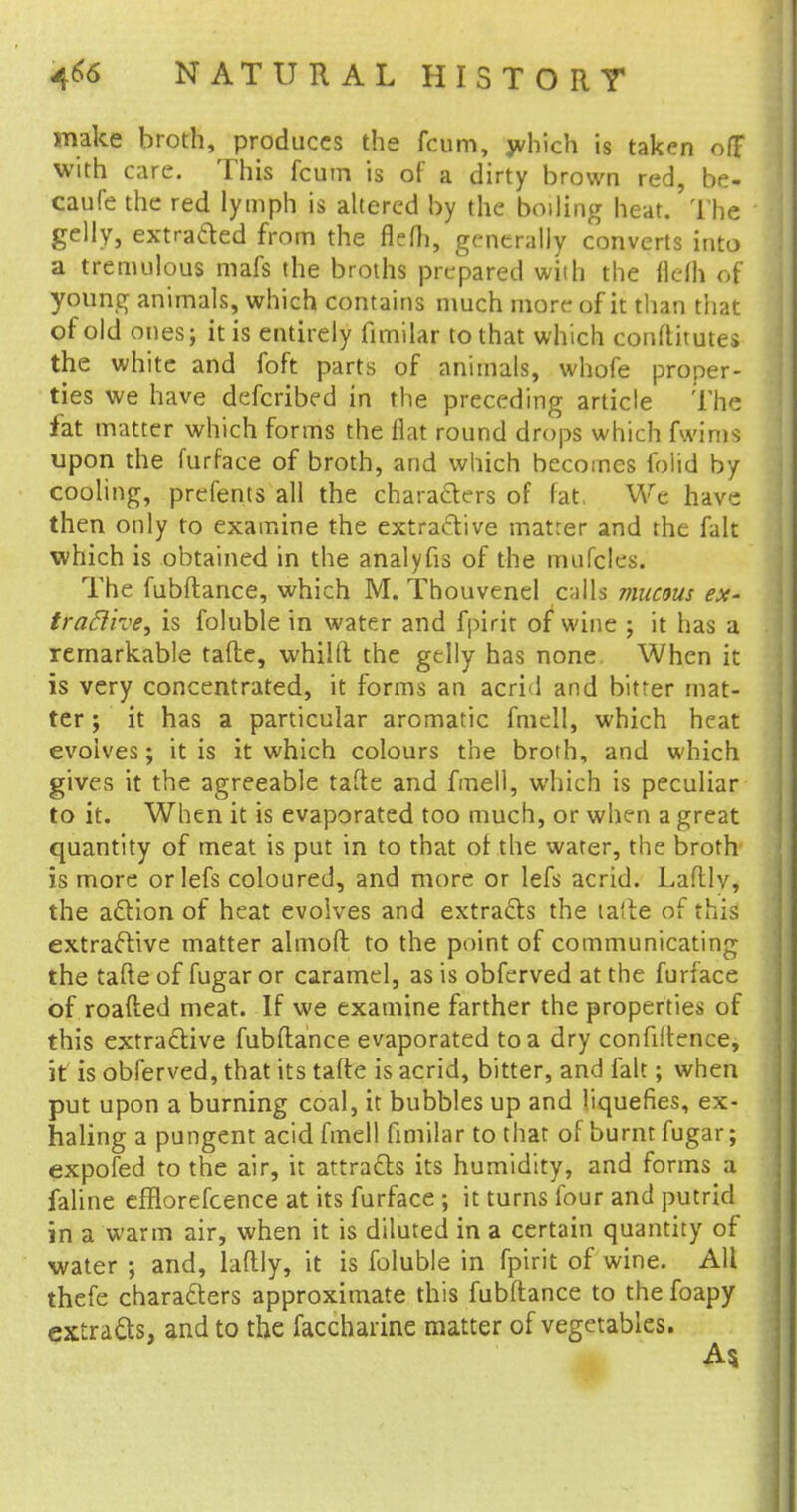 make broth, produces the fcum, which is taken off with care. This fcum is of a dirty brown red, be- caufe the red lymph is altered by the boiling heat. The gelly, extracted from the flcfli, generally converts into a tremulous mafs the broths prepared with the flefli of young animals, which contains much more of it than that of old ones; it is entirely fimilar to that which conftitutes the white and foft parts of animals, whofe proper- ties we have defcribed in the preceding article The fat matter which forms the flat round drops which fwims upon the furface of broth, and which becomes foiid by cooling, prefents all the characters of fat, We have then only to examine the extractive matter and the fait which is obtained in the analyfis of the mufcles. The fubftance, which M. Thouvenel calls mucous ex- tractive, is foluble in water and fpirit of wine ; it has a remarkable tafte, whilft the gelly has none When it is very concentrated, it forms an acrid and bitter mat- ter ; it has a particular aromatic fmell, which heat evolves; it is it which colours the broth, and which gives it the agreeable tafte and fmell, which is peculiar to it. When it is evaporated too much, or when a great quantity of meat is put in to that of. the water, the broth is more or lefs coloured, and more or lefs acrid. Lafllv, the adion of heat evolves and extracts the ta'te of this extractive matter almoft to the point of communicating the tafte of fugar or caramel, as is obferved at the furface of roafted meat. If we examine farther the properties of this extractive fubftance evaporated to a dry confiftence, it is obferved, that its tafte is acrid, bitter, and fait; when put upon a burning coal, it bubbles up and liquefies, ex- haling a pungent acid fmell fimilar to that of burnt fugar; expofed to the air, it attracts its humidity, and forms a faline efflorefcence at its furface ; it turns four and putrid in a warm air, when it is diluted in a certain quantity of water ; and, laftly, it is foluble in fpirit of wine. All thefe characters approximate this fubftance to the foapy extracts, and to the facchaiine matter of vegetables.