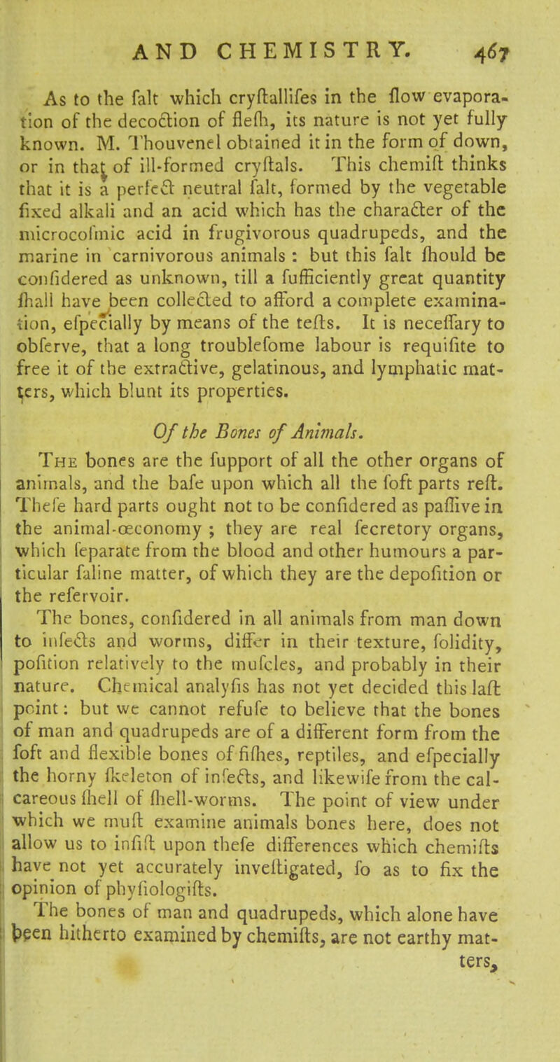 As to the fait which cryftallifes in the flow evapora- tion of the decoction of flefh, its nature is not yet fully- known. M. Thouvenel obtained it in the form of down, or in that^ of ill-formed cryftals. This chemift thinks that it is a perfect neutral fait, formed by the vegetable fixed alkali and an acid which has the character of the microcofmic acid in frugivorous quadrupeds, and the marine in carnivorous animals : but this fait fhould be confidered as unknown, till a fufficiently great quantity fhall have been collected to afford a complete examina- tion, efpecially by means of the tefts. It is necelfary to obferve, that a long troublefome labour is requifite to free it of the extractive, gelatinous, and lymphatic mat- ters, which blunt its properties. Of the Bones of Animals. The bones are the fupport of all the other organs of animals, and the bafe upon which all the foft parts reft. Thefe hard parts ought not to be confidered as paflive in the animal-ceconomy ; they are real fecretory organs, which feparate from the blood and other humours a par- ticular faline matter, of which they are the depofition or the refervoir. The bones, confidered in all animals from man down to infects and worms, differ in their texture, folidity, pofition relatively to the mufcles, and probably in their nature. Chemical analyfis has not yet decided this laft point: but we cannot refufe to believe that the bones of man and quadrupeds are of a different form from the foft and flexible bones of fifhes, reptiles, and efpecially the horny (keleton of infects, and likewife from the cal- careous {hell of (hell-worms. The point of view under which we muft examine animals bones here, does not allow us to infift upon thefe differences which chemifts have not yet accurately inveltigated, fo as to fix the opinion of phyfiologifts. The bones of man and quadrupeds, which alone have been hitherto examined by chemifts, are not earthy mat- ters,