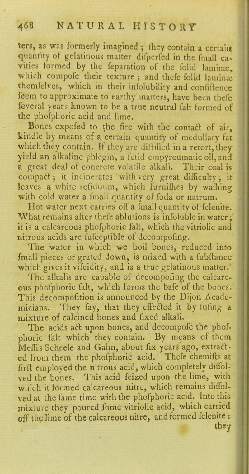 ters, as was formerly imagined ; they contain a certain quantity of gelatinous matter difperfcd in the fmall ca- vities formed by the reparation of the folid laminae, which compofc their texture ; and thefe folid lamina; themfelves, which in their infolubility and confidence feem to approximate to earthy inarters, have been thefe feveral years known to be a true neutral fait formed of the phofphoric acid and lime. Bones expofed to the fire with the contact of air, kindle by means of a certain quantity of medullary fat which they contain. If they are diltilled in a retort, they yield an alkaline phlegm, a fetid empyreumatic oil, and a great deal of concrete volatile alkali. Their coal is compact; it inc inerates with very great difficulty; it leaves a white reficluum, which furniflies by wafhing with cold water a fmall quantity of foda or natrum. Hot water next carries off a fmall quantity of felenite. What remains after thefe ablutions is infoluble in water; it is a calcareous phofphoric fait, which the vitriolic and nitrous acids are fufceptible of decompofing. The water in which we boil bones, reduced into fmall pieces or grated down, is mixed with a fubftance which gives it vifcidity, and is a true gelatinous matter. The alkalis are capable of decompofing the calcare- ous phofphoric fait, which forms the bafe of the bones. This decompofition is announced by the Dijon Acade- micians. They fay, that they effected it by fufing a mixture of calcined bones and fixed alkali. The acids act upon bones, and decompofe the phof- phoric fait which they contain. By means of them Meifrs Scheele and Gahn, about fix years ago, extract- ed from them the phofphoric acid. Thefe chemifts at firft employed the nitrous acid, which completely difibl- ved the bones. This acid feized upon the lime, with which it formed calcareous nitre, which remains difTol- vedat the fame time with the phofphoric acid. Into this mixture they poured fome vitriolic acid, which carried off the lime of the calcareous nitre, and formed felenite: