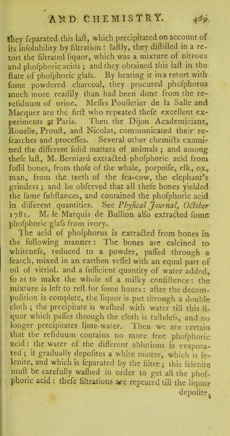 tliey feparated this laft, which precipitated on account of its infoluhility by filtration : laftly, they diftilled in a re- tort the filtrated liquor, which was a mixture of nitrous and phofphoric acids; and they obtained this laft in the ftatc of phofphoric glafs. By heating it in a retort with fome powdered charcoal, they procured phofphorus much more readily than had been done from the re- refiduum of urine. Meffrs Poulletier de la Salle and Macquer are the firft who repeated thefe excellent ex- periments at Paris. Then the Dijon Academicians, Rouelle, Proult, and Nicolas, communicated their re- fearches and proceffes. Several other chemifts exami- ned the different folid matters of animals ; and among thefe laft, M. Berniard extracted phofphoric acid from foffil bones, from thofe of the whale, porpoife, elk, ox, man, from the teeth of the fea-cow, the elephant's grinders; and he obferved that ail thefe bones yielded the fame fubftances, and contained the phofphoric acid in different quantities. See Phyjical Journal, Odober 1781. M. le Marquis de Bullion alfo extracted foinc phofphoric glafs from ivory. The acid of phofphorus is extracted from bones in the following manner: The bones are calcined to whitenefs, reduced to a powder, paffed through a fearch, mixed in an earthen veffel with an equal part of oil of vitriol, and a fuffkient quantity of water added, fo as to make the whole of a milky coniiitence: the mixture is left to reft for fome hours : after the decom- pofition is complete, the liquor is put through a double cloth ; the precipitate is warned with water till this li- quor which pafles through the cloth is taftelefs, and no longer precipitates lime-water. Then we are certain that the refiduum contains no more free phofphoric acid: the water of the different ablutions is evapora- ted; it gradually depofites a white matter, which is fe- lenite, and which is feparated by the filtre ; this felenite m'uft be carefully warned in order to get all the phof- phoric acid: thefe filiations are repeated till the liquor depofite$