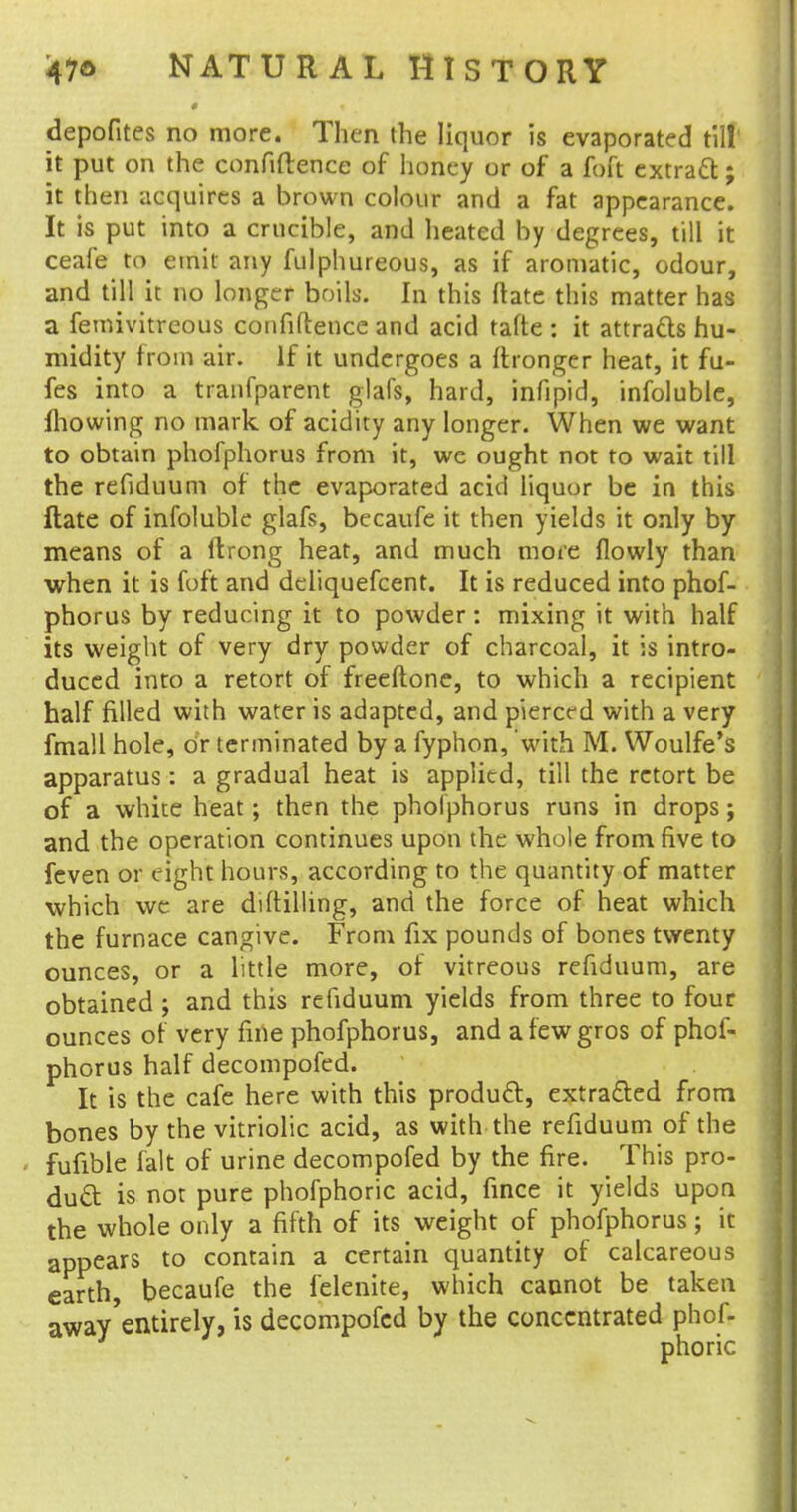 depofites no more. Then the liquor is evaporated till it put on the confidence of honey or of a foft extract; it then acquires a brown colour and a fat appearance. It is put into a crucible, and heated by degrees, till it ceafe to emit any fulphureous, as if aromatic, odour, and till it no longer boils. In this ftate this matter has a femivitreous confidence and acid tafte : it attracts hu- midity from air. If it undergoes a ftronger heat, it fu- fes into a tranfparent glafs, hard, infipid, infoluble, mowing no mark of acidity any longer. When we want to obtain phofphorus from it, we ought not to wait till the refiduum of the evaporated acid liquor be in this ftate of infoluble glafs, becaufe it then yields it only by means of a ftrong heat, and much more flowly than when it is foft and deliquefcent. It is reduced into phof- phorus by reducing it to powder: mixing it with half its weight of very dry powder of charcoal, it is intro- duced into a retort of freeftone, to which a recipient half filled with water is adapted, and pierced with a very fmall hole, Or terminated by a fyphon, with M. Woulfe's apparatus: a gradual heat is applied, till the retort be of a white heat; then the phofphorus runs in drops; and the operation continues upon the whole from five to feven or eight hours, according to the quantity of matter which we are drilling, and the force of heat which the furnace cangive. From fix pounds of bones twenty ounces, or a little more, of vitreous refiduum, are obtained ; and this refiduum yields from three to four ounces of very fine phofphorus, and afewgros of phof- phorus half decompofed. It is the cafe here with this product, extracted from bones by the vitriolic acid, as with the refiduum of the fufible fait of urine decompofed by the fire. _ This pro- duct is not pure phofphoric acid, fince it yields upon the whole only a fifth of its weight of phofphorus; it appears to contain a certain quantity of calcareous earth, becaufe the felenite, which cannot be taken away'entirely, is decompofed by the concentrated phof- phoric