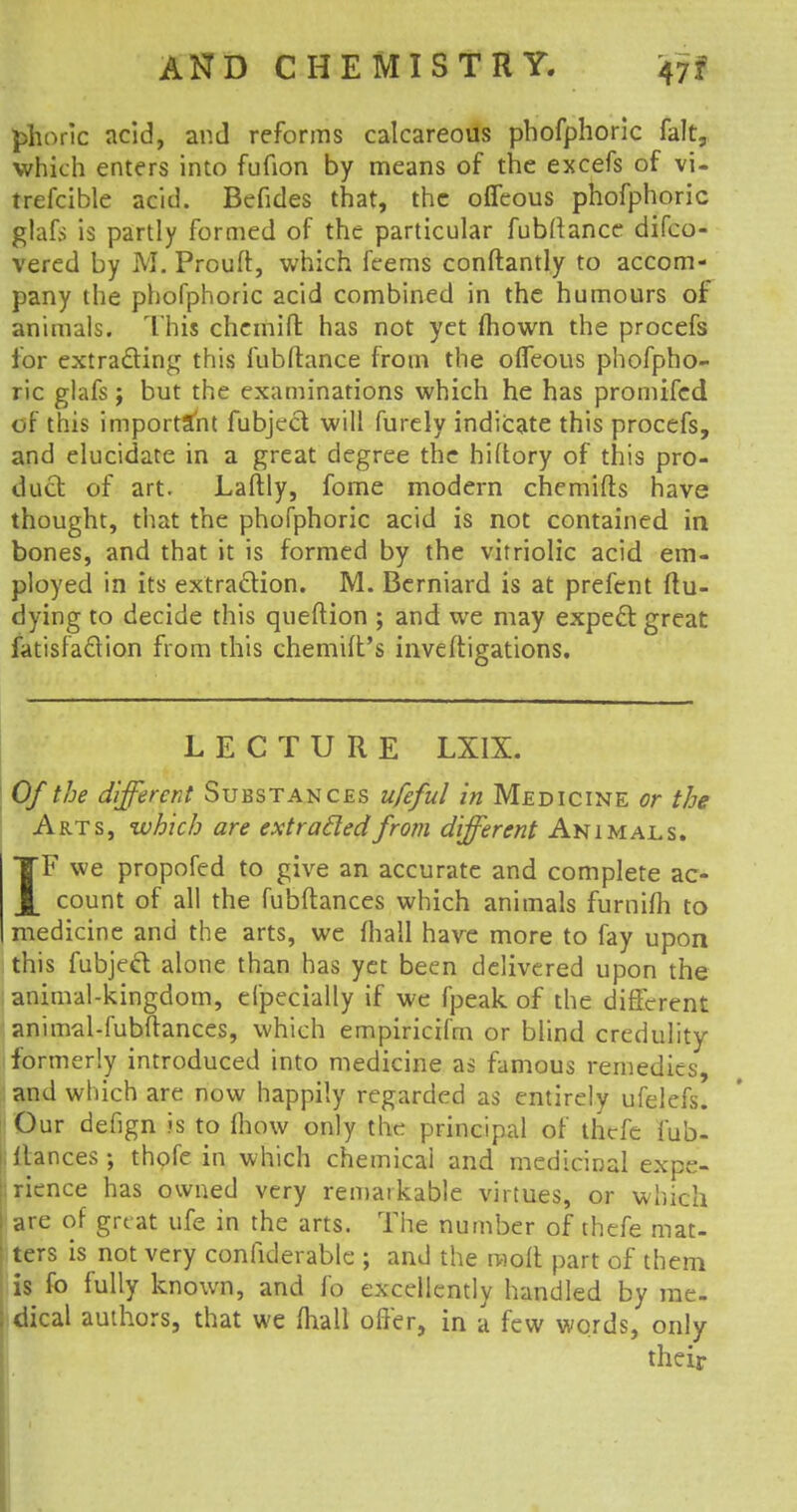 |&horic acid, and reforms calcareous phofphoric fait, which enters into fufion by means of the excefs of vi- trefcible acid. Befides that, the oifeous phofphoric glafs is partly formed of the particular fubftance difco- vered by M. Prouft, which feems conftantly to accom- pany the phofphoric acid combined in the humours of animals. This chcmift has not yet mown the procefs for extracting this fubftance from the oifeous phofpho- ric glafs; but the examinations which he has promifcd of this important fubject will furely indicate this procefs, and elucidate in a great degree the hiftory of this pro- duct of art. Laftly, fome modern chemifts have thought, that the phofphoric acid is not contained in bones, and that it is formed by the vitriolic acid em- ployed in its extraction. M. Berniard is at prefent ftu- dying to decide this queftion ; and we may expect great fatisfaclion from this chemilt's inveftigations. LECTURE LXIX. Of the different Substances ufeful in Medicine or the Arts, which are extracted from different Animals. TF we propofed to give an accurate and complete ac- J_ count of all the fubftances which animals furnifh to medicine and the arts, we mall have more to fay upon this fubject alone than has yet been delivered upon the animal-kingdom, efpecially if we fpeak of the different animal-fubftances, which empiricifrn or blind credulity formerly introduced into medicine as famous remedies, and which are now happily regarded as entirely ufelefs. Our defign is to mow only the principal of thcfe Jub- ilances ; thofe in which chemical and medicinal expe- rience has owned very remarkable virtues, or which are of great ufe in the arts. The number of thefe mat- ters is not very confiderable ; and the molt part of them is fo fully known, and lb excellently handled by me- ; dical authors, that we Avail offer, in a few words, only their