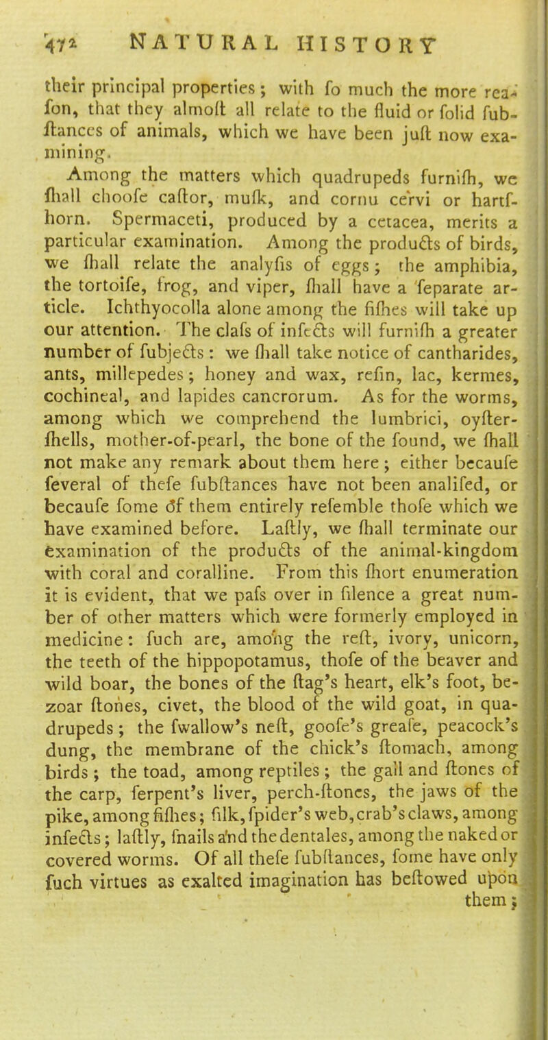 their principal properties; with fo much the more rca~ fon, that they almoft all relate to the fluid or folid Tub- ftanccs of animals, which we have been juft now exa- mining. Among the matters which quadrupeds furnifh, we mail choofc caftor, mufk, and cornu ceVvi or hartf- horn. Spermaceti, produced by a ceracea, merits a particular examination. Among the products of birds, we (hall relate the analyfis of eggs; the amphibia, the tortoife, frog, and viper, mail have a feparate ar- ticle. Ichthyocolla alone among the fifties will take up our attention. The clafs of infects will furnifh a greater number of fubjects: we (hall take notice of cantharides, ants, millepedes; honey and wax, refin, lac, kermes, cochineal, and lapides cancrorum. As for the worms, among which we comprehend the lumbrici, oyfter- fhells, mother-of-pearl, the bone of the found, we (hall not make any remark about them here ; either becaufe feveral of thefe fubftances have not been analifed, or becaufe fome df them entirely refemble thofe which we have examined before. Laftly, we mall terminate our examination of the products of the animal-kingdom with coral and coralline. From this fhort enumeration it is evident, that we pafs over in filence a great num- ber of other matters which were formerly employed in medicine: fuch are, among the reft, ivory, unicorn, the teeth of the hippopotamus, thofe of the beaver and wild boar, the bones of the (lag's heart, elk's foot, be- zoar {tones, civet, the blood of the wild goat, in qua- drupeds ; the fwallow's neft, goofc's greafe, peacock's dung, the membrane of the chick's ftomach, among birds ; the toad, among reptiles; the gall and ftones of the carp, ferpent's liver, perch-ftones, the jaws of the pike, among fifties; filk, fpider's web, crab's claws, among infects; laftly, fnails a'nd the dentales, among the naked or covered worms. Of all thefe fubdances, fome have only fuch virtues as exalted imagination has beftowed upon themj